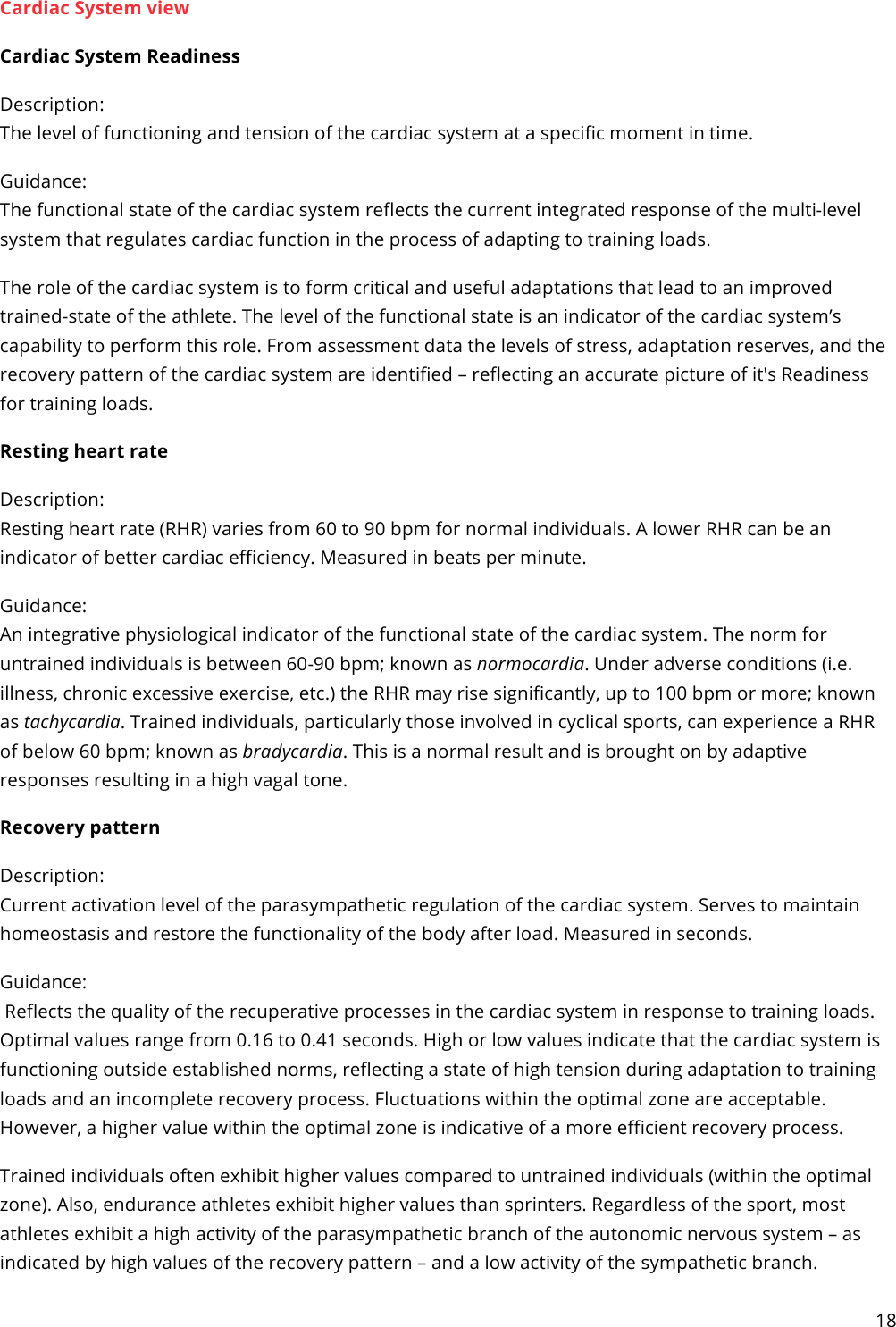 18  Cardiac System view Cardiac System Readiness Description:  The level of functioning and tension of the cardiac system at a specific moment in time. Guidance:  The functional state of the cardiac system reflects the current integrated response of the multi-level system that regulates cardiac function in the process of adapting to training loads. The role of the cardiac system is to form critical and useful adaptations that lead to an improved trained-state of the athlete. The level of the functional state is an indicator of the cardiac system’s capability to perform this role. From assessment data the levels of stress, adaptation reserves, and the recovery pattern of the cardiac system are identified – reflecting an accurate picture of it&apos;s Readiness for training loads.  Resting heart rate Description: Resting heart rate (RHR) varies from 60 to 90 bpm for normal individuals. A lower RHR can be an indicator of better cardiac efficiency. Measured in beats per minute. Guidance: An integrative physiological indicator of the functional state of the cardiac system. The norm for untrained individuals is between 60-90 bpm; known as normocardia. Under adverse conditions (i.e. illness, chronic excessive exercise, etc.) the RHR may rise significantly, up to 100 bpm or more; known as tachycardia. Trained individuals, particularly those involved in cyclical sports, can experience a RHR of below 60 bpm; known as bradycardia. This is a normal result and is brought on by adaptive responses resulting in a high vagal tone. Recovery pattern Description: Current activation level of the parasympathetic regulation of the cardiac system. Serves to maintain homeostasis and restore the functionality of the body after load. Measured in seconds. Guidance:  Reflects the quality of the recuperative processes in the cardiac system in response to training loads. Optimal values range from 0.16 to 0.41 seconds. High or low values indicate that the cardiac system is functioning outside established norms, reflecting a state of high tension during adaptation to training loads and an incomplete recovery process. Fluctuations within the optimal zone are acceptable. However, a higher value within the optimal zone is indicative of a more efficient recovery process. Trained individuals often exhibit higher values compared to untrained individuals (within the optimal zone). Also, endurance athletes exhibit higher values than sprinters. Regardless of the sport, most athletes exhibit a high activity of the parasympathetic branch of the autonomic nervous system – as indicated by high values of the recovery pattern – and a low activity of the sympathetic branch. 