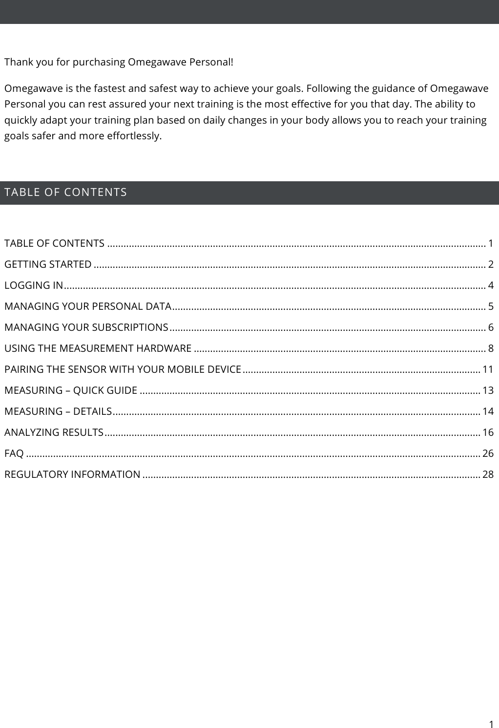 1    Thank you for purchasing Omegawave Personal! Omegawave is the fastest and safest way to achieve your goals. Following the guidance of Omegawave Personal you can rest assured your next training is the most effective for you that day. The ability to quickly adapt your training plan based on daily changes in your body allows you to reach your training goals safer and more effortlessly.  TABLE OF CONTENTS  TABLE OF CONTENTS ............................................................................................................................................ 1 GETTING STARTED ................................................................................................................................................. 2 LOGGING IN ............................................................................................................................................................ 4 MANAGING YOUR PERSONAL DATA .................................................................................................................... 5 MANAGING YOUR SUBSCRIPTIONS ..................................................................................................................... 6 USING THE MEASUREMENT HARDWARE ............................................................................................................ 8 PAIRING THE SENSOR WITH YOUR MOBILE DEVICE ........................................................................................ 11 MEASURING – QUICK GUIDE .............................................................................................................................. 13 MEASURING – DETAILS ........................................................................................................................................ 14 ANALYZING RESULTS ........................................................................................................................................... 16 FAQ ........................................................................................................................................................................ 26 REGULATORY INFORMATION ............................................................................................................................. 28    