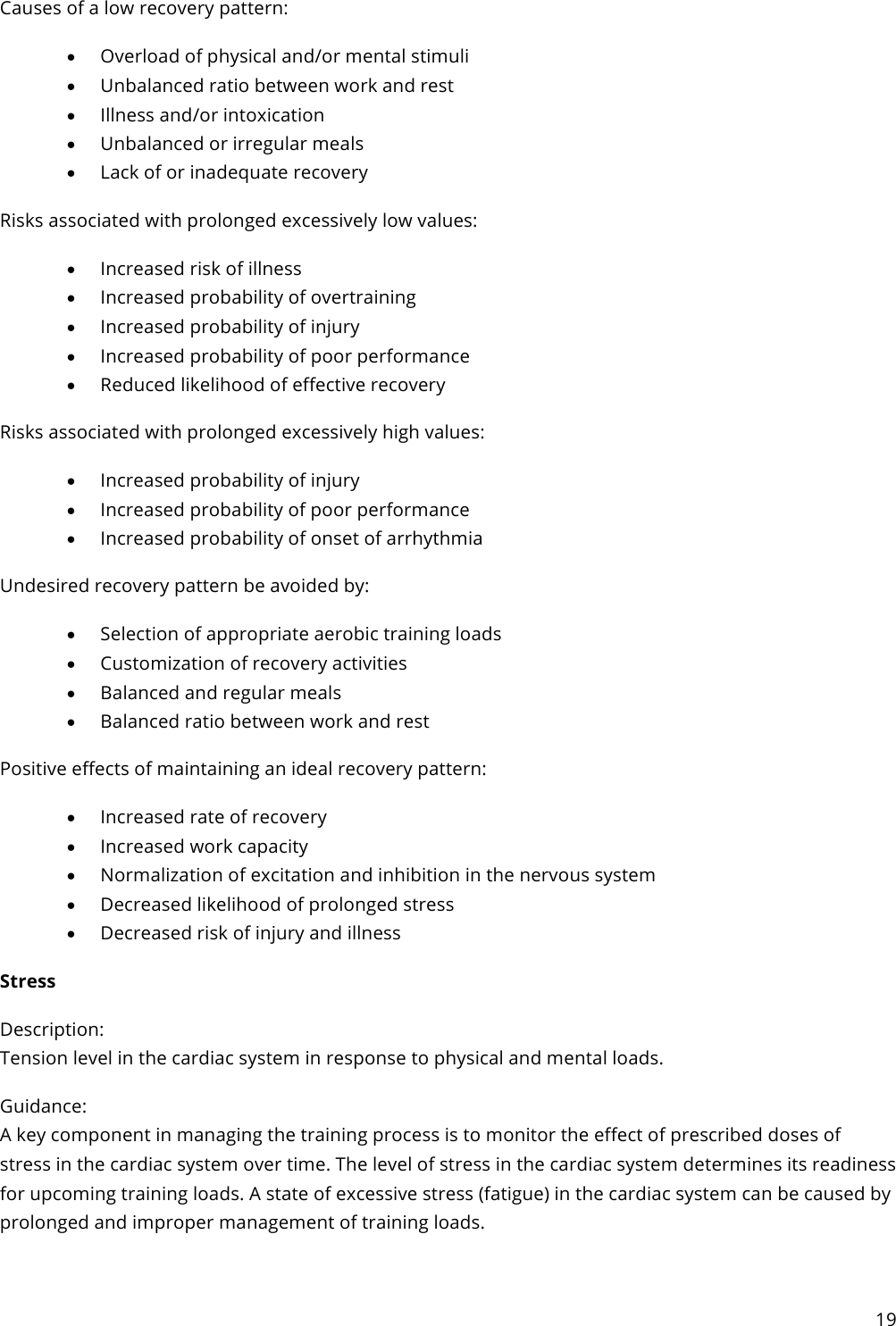 19  Causes of a low recovery pattern: • Overload of physical and/or mental stimuli • Unbalanced ratio between work and rest • Illness and/or intoxication • Unbalanced or irregular meals • Lack of or inadequate recovery Risks associated with prolonged excessively low values: • Increased risk of illness • Increased probability of overtraining • Increased probability of injury • Increased probability of poor performance • Reduced likelihood of effective recovery Risks associated with prolonged excessively high values: • Increased probability of injury • Increased probability of poor performance • Increased probability of onset of arrhythmia Undesired recovery pattern be avoided by: • Selection of appropriate aerobic training loads • Customization of recovery activities • Balanced and regular meals • Balanced ratio between work and rest Positive effects of maintaining an ideal recovery pattern: • Increased rate of recovery • Increased work capacity • Normalization of excitation and inhibition in the nervous system • Decreased likelihood of prolonged stress • Decreased risk of injury and illness Stress Description: Tension level in the cardiac system in response to physical and mental loads. Guidance: A key component in managing the training process is to monitor the effect of prescribed doses of stress in the cardiac system over time. The level of stress in the cardiac system determines its readiness for upcoming training loads. A state of excessive stress (fatigue) in the cardiac system can be caused by prolonged and improper management of training loads.  