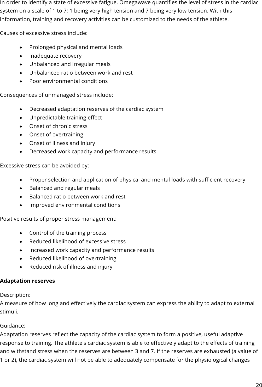 20  In order to identify a state of excessive fatigue, Omegawave quantifies the level of stress in the cardiac system on a scale of 1 to 7; 1 being very high tension and 7 being very low tension. With this information, training and recovery activities can be customized to the needs of the athlete. Causes of excessive stress include: • Prolonged physical and mental loads • Inadequate recovery • Unbalanced and irregular meals • Unbalanced ratio between work and rest • Poor environmental conditions Consequences of unmanaged stress include: • Decreased adaptation reserves of the cardiac system • Unpredictable training effect • Onset of chronic stress • Onset of overtraining • Onset of illness and injury • Decreased work capacity and performance results Excessive stress can be avoided by: • Proper selection and application of physical and mental loads with sufficient recovery • Balanced and regular meals • Balanced ratio between work and rest • Improved environmental conditions Positive results of proper stress management: • Control of the training process • Reduced likelihood of excessive stress • Increased work capacity and performance results • Reduced likelihood of overtraining • Reduced risk of illness and injury Adaptation reserves Description: A measure of how long and effectively the cardiac system can express the ability to adapt to external stimuli. Guidance: Adaptation reserves reflect the capacity of the cardiac system to form a positive, useful adaptive response to training. The athlete&apos;s cardiac system is able to effectively adapt to the effects of training and withstand stress when the reserves are between 3 and 7. If the reserves are exhausted (a value of 1 or 2), the cardiac system will not be able to adequately compensate for the physiological changes 