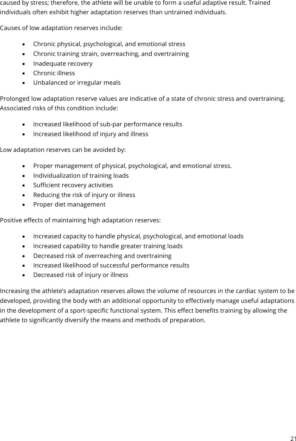 21  caused by stress; therefore, the athlete will be unable to form a useful adaptive result. Trained individuals often exhibit higher adaptation reserves than untrained individuals. Causes of low adaptation reserves include: • Chronic physical, psychological, and emotional stress • Chronic training strain, overreaching, and overtraining • Inadequate recovery • Chronic illness • Unbalanced or irregular meals Prolonged low adaptation reserve values are indicative of a state of chronic stress and overtraining. Associated risks of this condition include: • Increased likelihood of sub-par performance results • Increased likelihood of injury and illness Low adaptation reserves can be avoided by: • Proper management of physical, psychological, and emotional stress. • Individualization of training loads • Sufficient recovery activities • Reducing the risk of injury or illness • Proper diet management Positive effects of maintaining high adaptation reserves: • Increased capacity to handle physical, psychological, and emotional loads • Increased capability to handle greater training loads • Decreased risk of overreaching and overtraining • Increased likelihood of successful performance results • Decreased risk of injury or illness Increasing the athlete’s adaptation reserves allows the volume of resources in the cardiac system to be developed, providing the body with an additional opportunity to effectively manage useful adaptations in the development of a sport-specific functional system. This effect benefits training by allowing the athlete to significantly diversify the means and methods of preparation.    