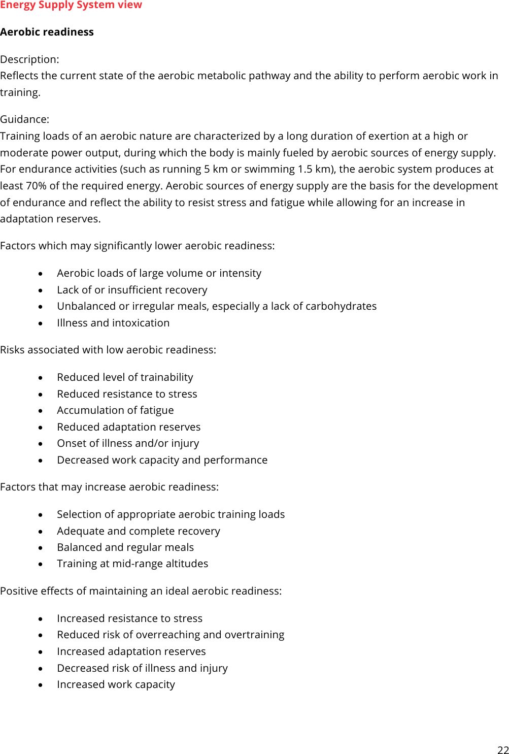 22  Energy Supply System view Aerobic readiness Description: Reflects the current state of the aerobic metabolic pathway and the ability to perform aerobic work in training. Guidance: Training loads of an aerobic nature are characterized by a long duration of exertion at a high or moderate power output, during which the body is mainly fueled by aerobic sources of energy supply. For endurance activities (such as running 5 km or swimming 1.5 km), the aerobic system produces at least 70% of the required energy. Aerobic sources of energy supply are the basis for the development of endurance and reflect the ability to resist stress and fatigue while allowing for an increase in adaptation reserves. Factors which may significantly lower aerobic readiness: • Aerobic loads of large volume or intensity • Lack of or insufficient recovery • Unbalanced or irregular meals, especially a lack of carbohydrates • Illness and intoxication Risks associated with low aerobic readiness: • Reduced level of trainability • Reduced resistance to stress • Accumulation of fatigue • Reduced adaptation reserves • Onset of illness and/or injury • Decreased work capacity and performance Factors that may increase aerobic readiness: • Selection of appropriate aerobic training loads • Adequate and complete recovery • Balanced and regular meals • Training at mid-range altitudes Positive effects of maintaining an ideal aerobic readiness: • Increased resistance to stress • Reduced risk of overreaching and overtraining • Increased adaptation reserves • Decreased risk of illness and injury • Increased work capacity    