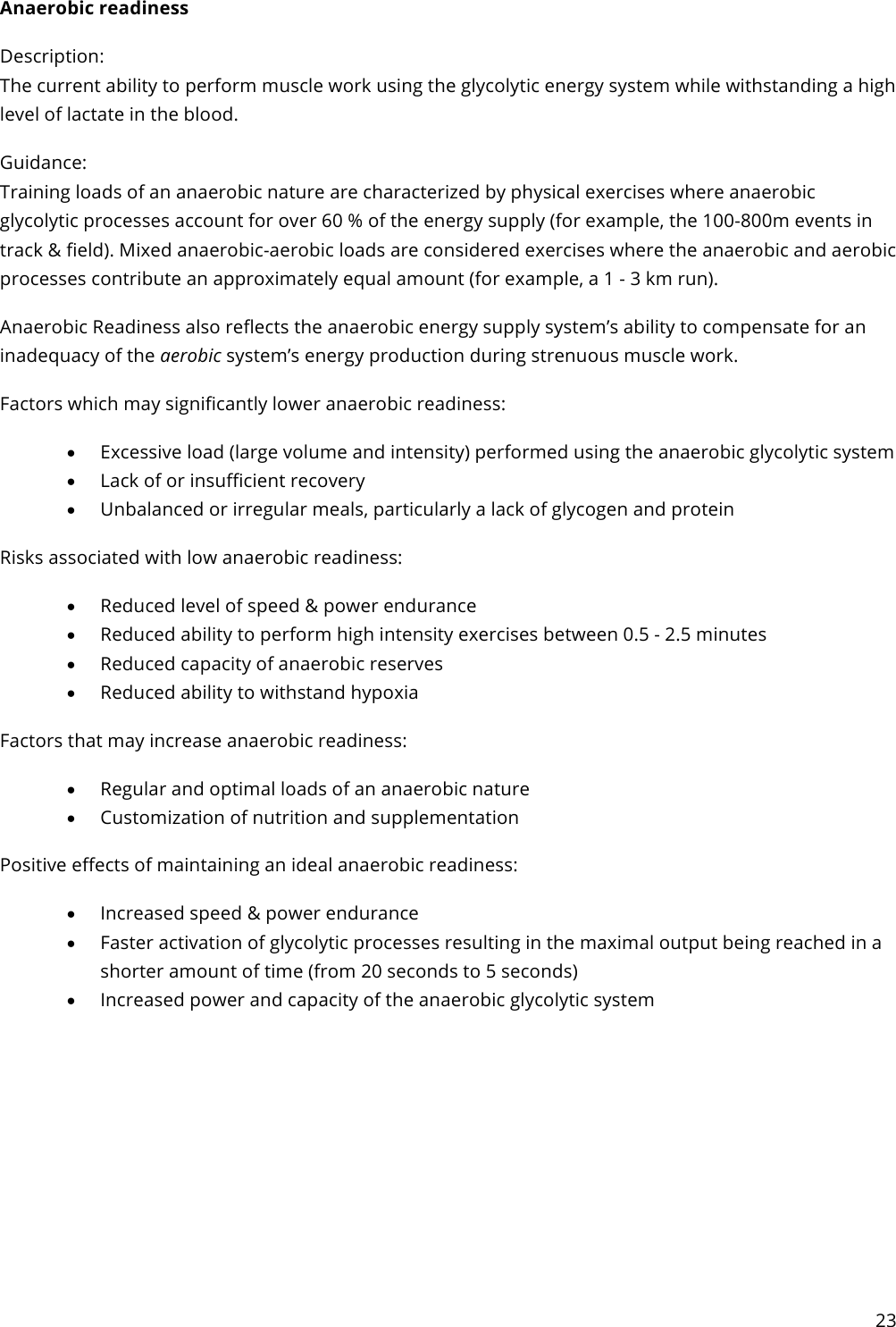 23  Anaerobic readiness Description: The current ability to perform muscle work using the glycolytic energy system while withstanding a high level of lactate in the blood. Guidance: Training loads of an anaerobic nature are characterized by physical exercises where anaerobic glycolytic processes account for over 60 % of the energy supply (for example, the 100-800m events in track &amp; field). Mixed anaerobic-aerobic loads are considered exercises where the anaerobic and aerobic processes contribute an approximately equal amount (for example, a 1 - 3 km run). Anaerobic Readiness also reflects the anaerobic energy supply system’s ability to compensate for an inadequacy of the aerobic system’s energy production during strenuous muscle work. Factors which may significantly lower anaerobic readiness: • Excessive load (large volume and intensity) performed using the anaerobic glycolytic system • Lack of or insufficient recovery • Unbalanced or irregular meals, particularly a lack of glycogen and protein Risks associated with low anaerobic readiness: • Reduced level of speed &amp; power endurance • Reduced ability to perform high intensity exercises between 0.5 - 2.5 minutes • Reduced capacity of anaerobic reserves • Reduced ability to withstand hypoxia Factors that may increase anaerobic readiness: • Regular and optimal loads of an anaerobic nature • Customization of nutrition and supplementation Positive effects of maintaining an ideal anaerobic readiness: • Increased speed &amp; power endurance • Faster activation of glycolytic processes resulting in the maximal output being reached in a shorter amount of time (from 20 seconds to 5 seconds) • Increased power and capacity of the anaerobic glycolytic system    