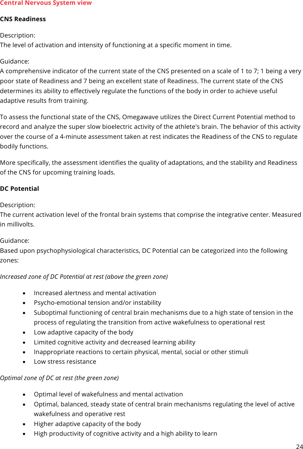 24  Central Nervous System view CNS Readiness Description: The level of activation and intensity of functioning at a specific moment in time. Guidance: A comprehensive indicator of the current state of the CNS presented on a scale of 1 to 7; 1 being a very poor state of Readiness and 7 being an excellent state of Readiness. The current state of the CNS determines its ability to effectively regulate the functions of the body in order to achieve useful adaptive results from training. To assess the functional state of the CNS, Omegawave utilizes the Direct Current Potential method to record and analyze the super slow bioelectric activity of the athlete&apos;s brain. The behavior of this activity over the course of a 4-minute assessment taken at rest indicates the Readiness of the CNS to regulate bodily functions. More specifically, the assessment identifies the quality of adaptations, and the stability and Readiness of the CNS for upcoming training loads. DC Potential Description: The current activation level of the frontal brain systems that comprise the integrative center. Measured in millivolts. Guidance: Based upon psychophysiological characteristics, DC Potential can be categorized into the following zones: Increased zone of DC Potential at rest (above the green zone) • Increased alertness and mental activation • Psycho-emotional tension and/or instability • Suboptimal functioning of central brain mechanisms due to a high state of tension in the process of regulating the transition from active wakefulness to operational rest • Low adaptive capacity of the body • Limited cognitive activity and decreased learning ability • Inappropriate reactions to certain physical, mental, social or other stimuli • Low stress resistance Optimal zone of DC at rest (the green zone) • Optimal level of wakefulness and mental activation • Optimal, balanced, steady state of central brain mechanisms regulating the level of active wakefulness and operative rest • Higher adaptive capacity of the body • High productivity of cognitive activity and a high ability to learn 