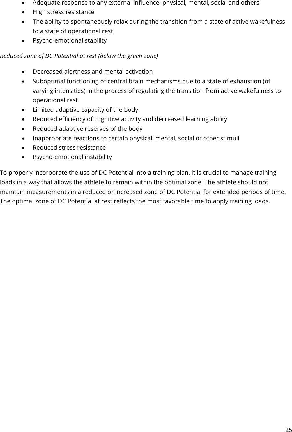 25  • Adequate response to any external influence: physical, mental, social and others • High stress resistance • The ability to spontaneously relax during the transition from a state of active wakefulness to a state of operational rest • Psycho-emotional stability Reduced zone of DC Potential at rest (below the green zone) • Decreased alertness and mental activation • Suboptimal functioning of central brain mechanisms due to a state of exhaustion (of varying intensities) in the process of regulating the transition from active wakefulness to operational rest • Limited adaptive capacity of the body • Reduced efficiency of cognitive activity and decreased learning ability • Reduced adaptive reserves of the body • Inappropriate reactions to certain physical, mental, social or other stimuli • Reduced stress resistance • Psycho-emotional instability To properly incorporate the use of DC Potential into a training plan, it is crucial to manage training loads in a way that allows the athlete to remain within the optimal zone. The athlete should not maintain measurements in a reduced or increased zone of DC Potential for extended periods of time. The optimal zone of DC Potential at rest reflects the most favorable time to apply training loads.   