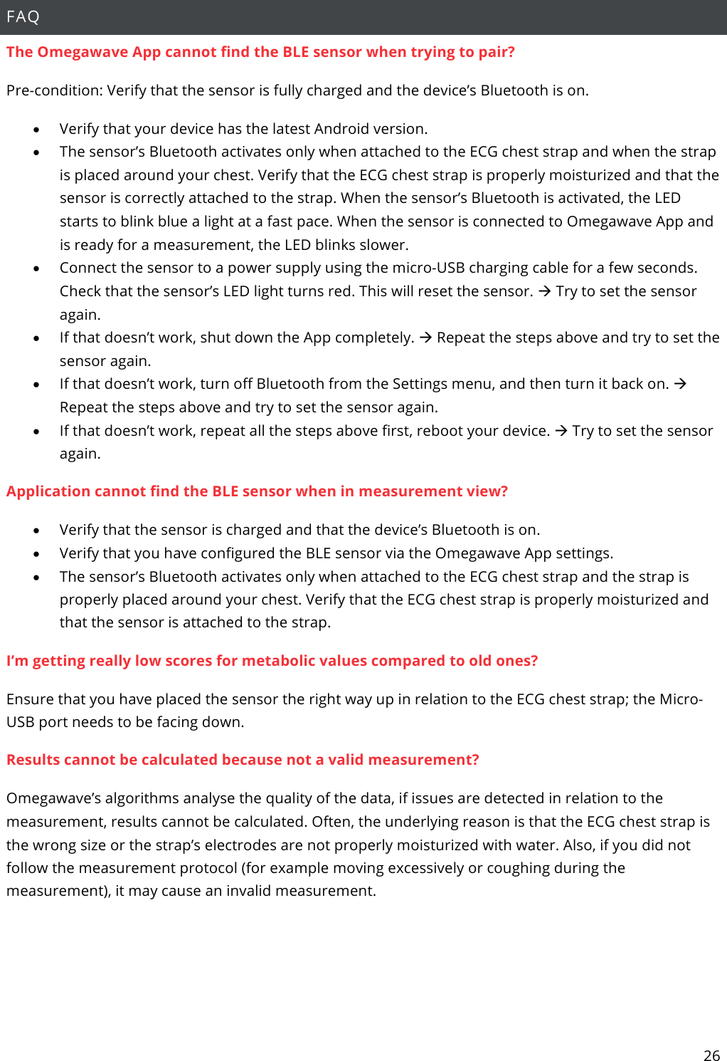 26  FAQ The Omegawave App cannot find the BLE sensor when trying to pair? Pre-condition: Verify that the sensor is fully charged and the device’s Bluetooth is on. • Verify that your device has the latest Android version. • The sensor’s Bluetooth activates only when attached to the ECG chest strap and when the strap is placed around your chest. Verify that the ECG chest strap is properly moisturized and that the sensor is correctly attached to the strap. When the sensor’s Bluetooth is activated, the LED starts to blink blue a light at a fast pace. When the sensor is connected to Omegawave App and is ready for a measurement, the LED blinks slower. • Connect the sensor to a power supply using the micro-USB charging cable for a few seconds. Check that the sensor’s LED light turns red. This will reset the sensor. à Try to set the sensor again.  • If that doesn’t work, shut down the App completely. à Repeat the steps above and try to set the sensor again.  • If that doesn’t work, turn off Bluetooth from the Settings menu, and then turn it back on. à Repeat the steps above and try to set the sensor again.  • If that doesn’t work, repeat all the steps above first, reboot your device. à Try to set the sensor again. Application cannot find the BLE sensor when in measurement view? • Verify that the sensor is charged and that the device’s Bluetooth is on. • Verify that you have configured the BLE sensor via the Omegawave App settings. • The sensor’s Bluetooth activates only when attached to the ECG chest strap and the strap is properly placed around your chest. Verify that the ECG chest strap is properly moisturized and that the sensor is attached to the strap.  I’m getting really low scores for metabolic values compared to old ones? Ensure that you have placed the sensor the right way up in relation to the ECG chest strap; the Micro-USB port needs to be facing down. Results cannot be calculated because not a valid measurement? Omegawave’s algorithms analyse the quality of the data, if issues are detected in relation to the measurement, results cannot be calculated. Often, the underlying reason is that the ECG chest strap is the wrong size or the strap’s electrodes are not properly moisturized with water. Also, if you did not follow the measurement protocol (for example moving excessively or coughing during the measurement), it may cause an invalid measurement.    