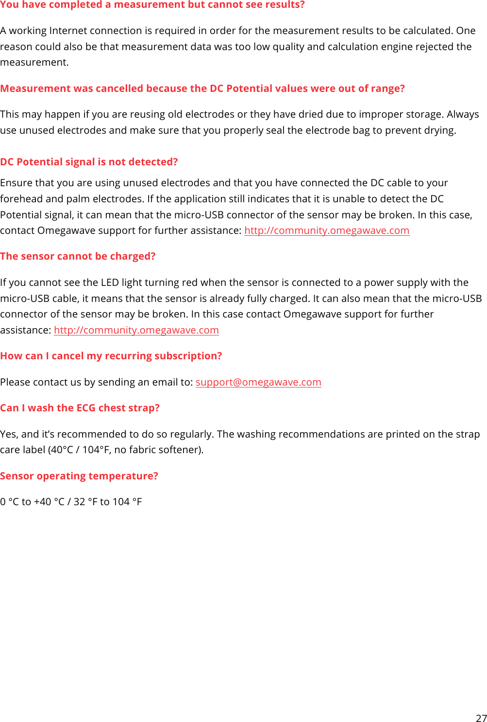 27  You have completed a measurement but cannot see results? A working Internet connection is required in order for the measurement results to be calculated. One reason could also be that measurement data was too low quality and calculation engine rejected the measurement. Measurement was cancelled because the DC Potential values were out of range? This may happen if you are reusing old electrodes or they have dried due to improper storage. Always use unused electrodes and make sure that you properly seal the electrode bag to prevent drying.  DC Potential signal is not detected? Ensure that you are using unused electrodes and that you have connected the DC cable to your forehead and palm electrodes. If the application still indicates that it is unable to detect the DC Potential signal, it can mean that the micro-USB connector of the sensor may be broken. In this case, contact Omegawave support for further assistance: http://community.omegawave.com The sensor cannot be charged? If you cannot see the LED light turning red when the sensor is connected to a power supply with the micro-USB cable, it means that the sensor is already fully charged. It can also mean that the micro-USB connector of the sensor may be broken. In this case contact Omegawave support for further assistance: http://community.omegawave.com How can I cancel my recurring subscription? Please contact us by sending an email to: support@omegawave.com  Can I wash the ECG chest strap? Yes, and it’s recommended to do so regularly. The washing recommendations are printed on the strap care label (40°C / 104°F, no fabric softener). Sensor operating temperature? 0 °C to +40 °C / 32 °F to 104 °F  