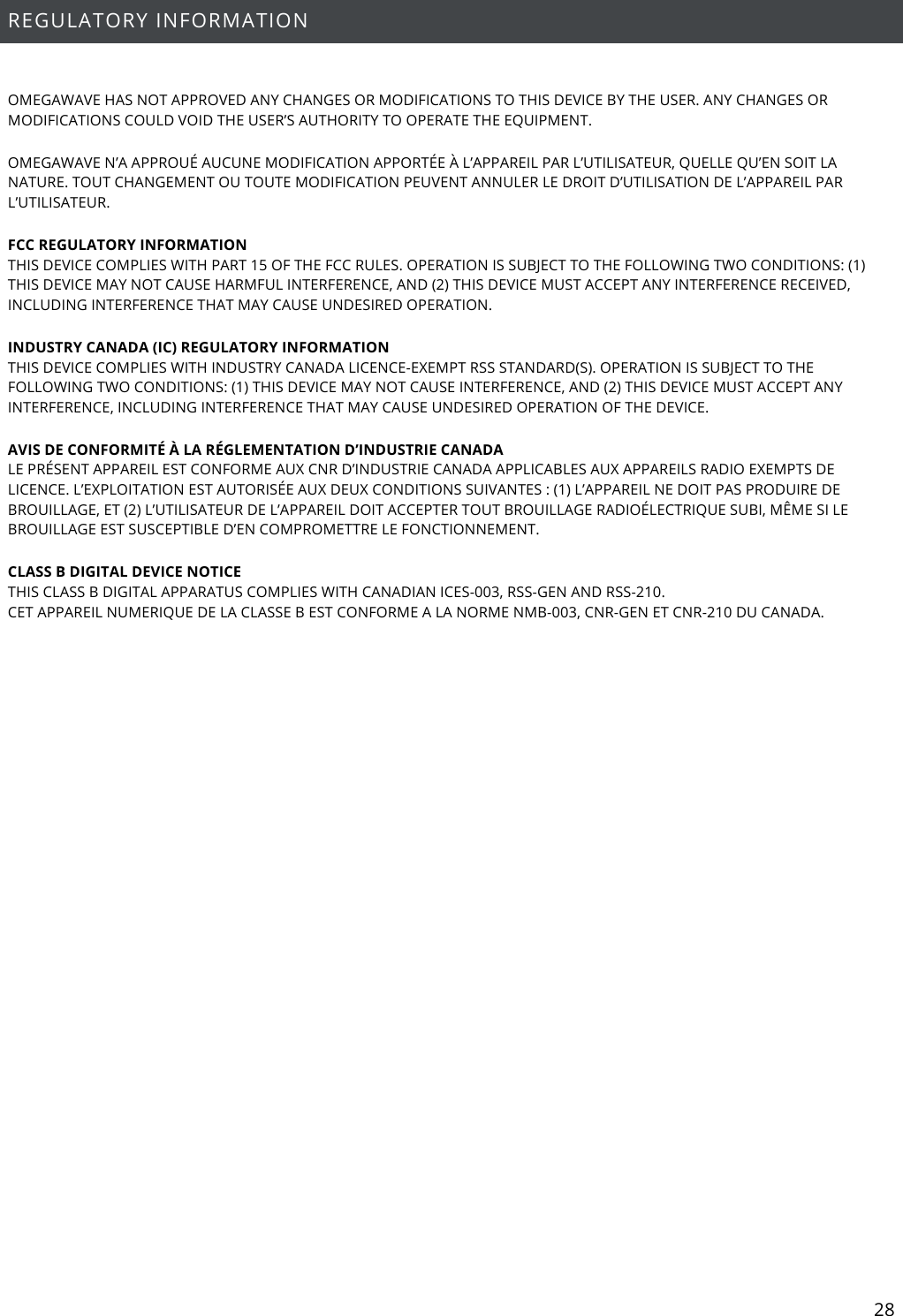 28  REGULATORY INFORMATION  OMEGAWAVE HAS NOT APPROVED ANY CHANGES OR MODIFICATIONS TO THIS DEVICE BY THE USER. ANY CHANGES OR MODIFICATIONS COULD VOID THE USER’S AUTHORITY TO OPERATE THE EQUIPMENT. OMEGAWAVE N’A APPROUÉ AUCUNE MODIFICATION APPORTÉE À L’APPAREIL PAR L’UTILISATEUR, QUELLE QU’EN SOIT LA NATURE. TOUT CHANGEMENT OU TOUTE MODIFICATION PEUVENT ANNULER LE DROIT D’UTILISATION DE L’APPAREIL PAR L’UTILISATEUR. FCC REGULATORY INFORMATION THIS DEVICE COMPLIES WITH PART 15 OF THE FCC RULES. OPERATION IS SUBJECT TO THE FOLLOWING TWO CONDITIONS: (1) THIS DEVICE MAY NOT CAUSE HARMFUL INTERFERENCE, AND (2) THIS DEVICE MUST ACCEPT ANY INTERFERENCE RECEIVED, INCLUDING INTERFERENCE THAT MAY CAUSE UNDESIRED OPERATION.  INDUSTRY CANADA (IC) REGULATORY INFORMATION THIS DEVICE COMPLIES WITH INDUSTRY CANADA LICENCE-EXEMPT RSS STANDARD(S). OPERATION IS SUBJECT TO THE FOLLOWING TWO CONDITIONS: (1) THIS DEVICE MAY NOT CAUSE INTERFERENCE, AND (2) THIS DEVICE MUST ACCEPT ANY INTERFERENCE, INCLUDING INTERFERENCE THAT MAY CAUSE UNDESIRED OPERATION OF THE DEVICE.  AVIS DE CONFORMITÉ À LA RÉGLEMENTATION D’INDUSTRIE CANADA LE PRÉSENT APPAREIL EST CONFORME AUX CNR D’INDUSTRIE CANADA APPLICABLES AUX APPAREILS RADIO EXEMPTS DE LICENCE. L’EXPLOITATION EST AUTORISÉE AUX DEUX CONDITIONS SUIVANTES : (1) L’APPAREIL NE DOIT PAS PRODUIRE DE BROUILLAGE, ET (2) L’UTILISATEUR DE L’APPAREIL DOIT ACCEPTER TOUT BROUILLAGE RADIOÉLECTRIQUE SUBI, MÊME SI LE BROUILLAGE EST SUSCEPTIBLE D’EN COMPROMETTRE LE FONCTIONNEMENT. CLASS B DIGITAL DEVICE NOTICE THIS CLASS B DIGITAL APPARATUS COMPLIES WITH CANADIAN ICES-003, RSS-GEN AND RSS-210. CET APPAREIL NUMERIQUE DE LA CLASSE B EST CONFORME A LA NORME NMB-003, CNR-GEN ET CNR-210 DU CANADA.   