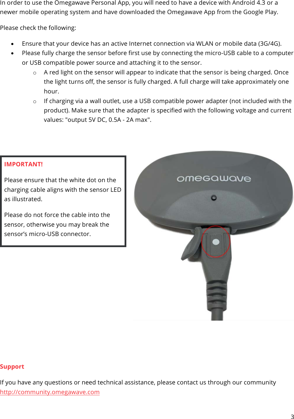 3   In order to use the Omegawave Personal App, you will need to have a device with Android 4.3 or a newer mobile operating system and have downloaded the Omegawave App from the Google Play. Please check the following: • Ensure that your device has an active Internet connection via WLAN or mobile data (3G/4G). • Please fully charge the sensor before first use by connecting the micro-USB cable to a computer or USB compatible power source and attaching it to the sensor. o A red light on the sensor will appear to indicate that the sensor is being charged. Once the light turns off, the sensor is fully charged. A full charge will take approximately one hour. o If charging via a wall outlet, use a USB compatible power adapter (not included with the product). Make sure that the adapter is specified with the following voltage and current values: &quot;output 5V DC, 0.5A - 2A max&quot;.   IMPORTANT!  Please ensure that the white dot on the charging cable aligns with the sensor LED as illustrated. Please do not force the cable into the sensor, otherwise you may break the sensor’s micro-USB connector.        Support If you have any questions or need technical assistance, please contact us through our community http://community.omegawave.com 