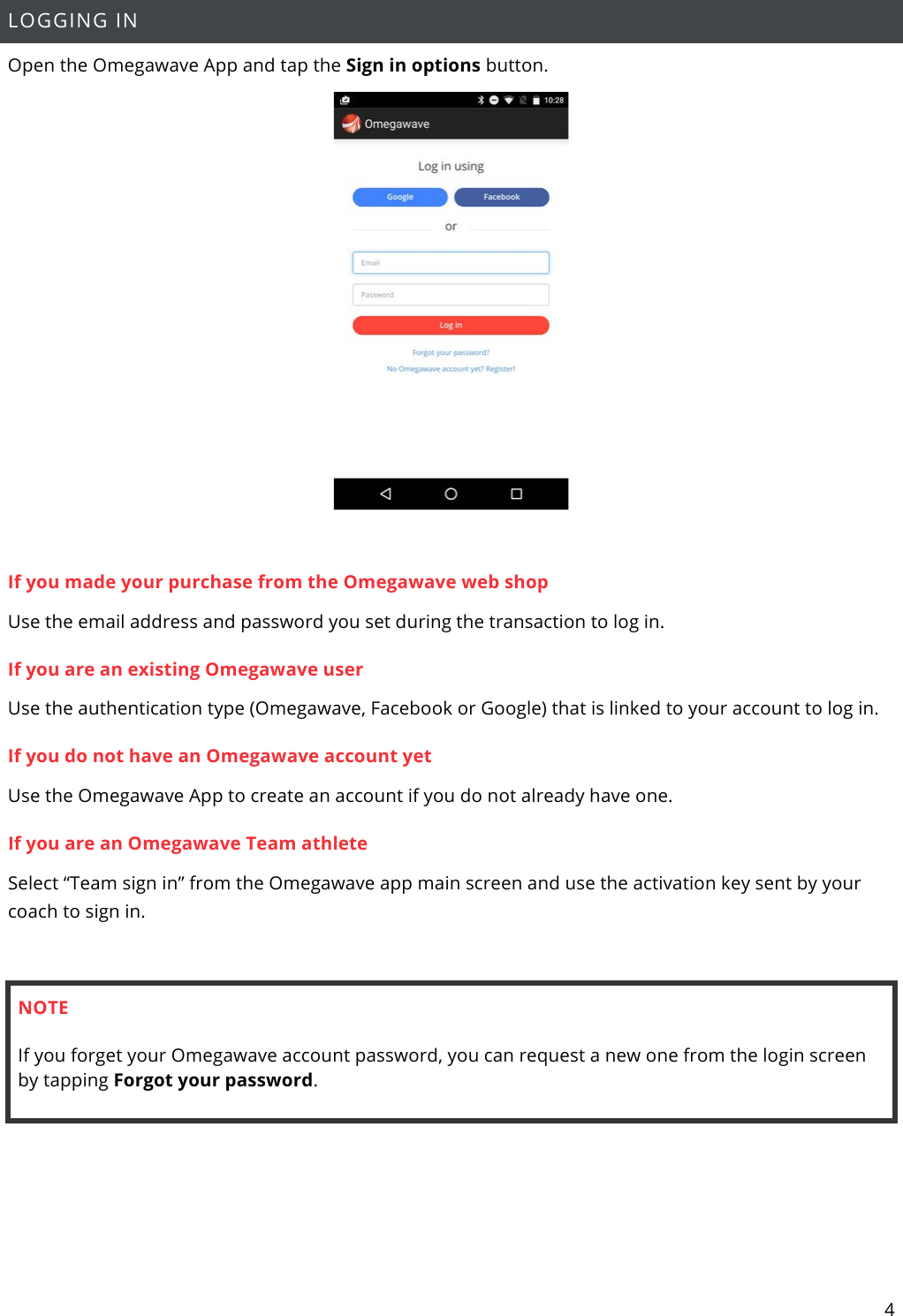 4  LOGGING IN Open the Omegawave App and tap the Sign in options button.   If you made your purchase from the Omegawave web shop Use the email address and password you set during the transaction to log in.  If you are an existing Omegawave user Use the authentication type (Omegawave, Facebook or Google) that is linked to your account to log in.  If you do not have an Omegawave account yet Use the Omegawave App to create an account if you do not already have one.  If you are an Omegawave Team athlete Select “Team sign in” from the Omegawave app main screen and use the activation key sent by your coach to sign in.  NOTE If you forget your Omegawave account password, you can request a new one from the login screen by tapping Forgot your password.     