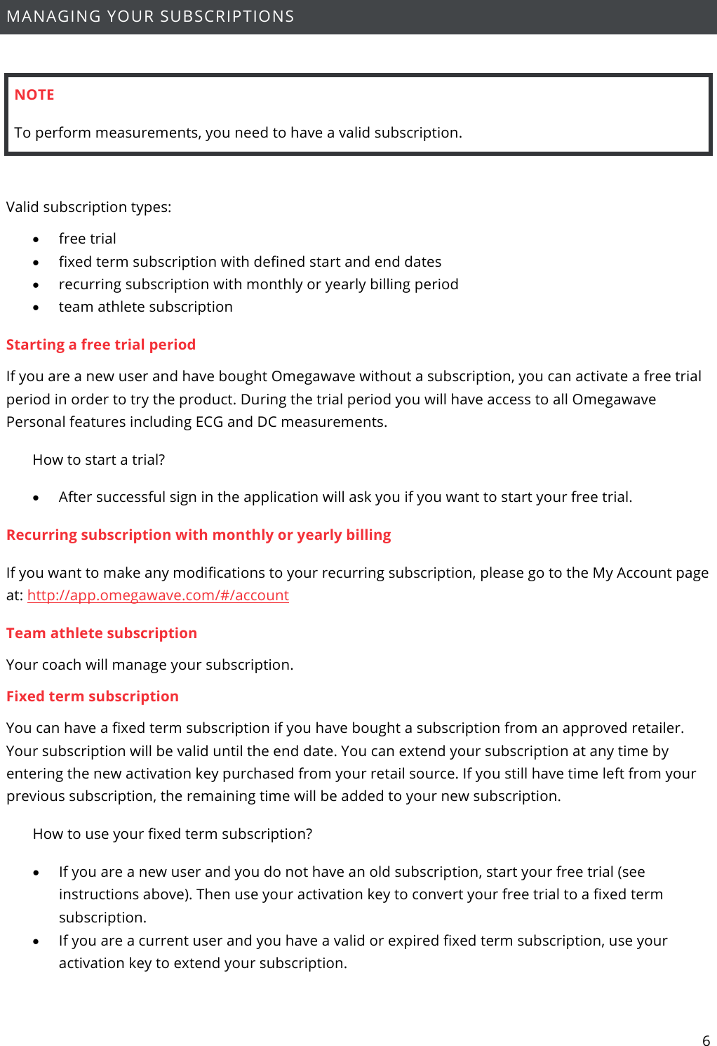 6  MANAGING YOUR SUBSCRIPTIONS  NOTE To perform measurements, you need to have a valid subscription.   Valid subscription types: • free trial • fixed term subscription with defined start and end dates  • recurring subscription with monthly or yearly billing period • team athlete subscription Starting a free trial period If you are a new user and have bought Omegawave without a subscription, you can activate a free trial period in order to try the product. During the trial period you will have access to all Omegawave Personal features including ECG and DC measurements. How to start a trial? • After successful sign in the application will ask you if you want to start your free trial.  Recurring subscription with monthly or yearly billing If you want to make any modifications to your recurring subscription, please go to the My Account page at: http://app.omegawave.com/#/account Team athlete subscription Your coach will manage your subscription. Fixed term subscription You can have a fixed term subscription if you have bought a subscription from an approved retailer. Your subscription will be valid until the end date. You can extend your subscription at any time by entering the new activation key purchased from your retail source. If you still have time left from your previous subscription, the remaining time will be added to your new subscription. How to use your fixed term subscription? • If you are a new user and you do not have an old subscription, start your free trial (see instructions above). Then use your activation key to convert your free trial to a fixed term subscription. • If you are a current user and you have a valid or expired fixed term subscription, use your activation key to extend your subscription.    