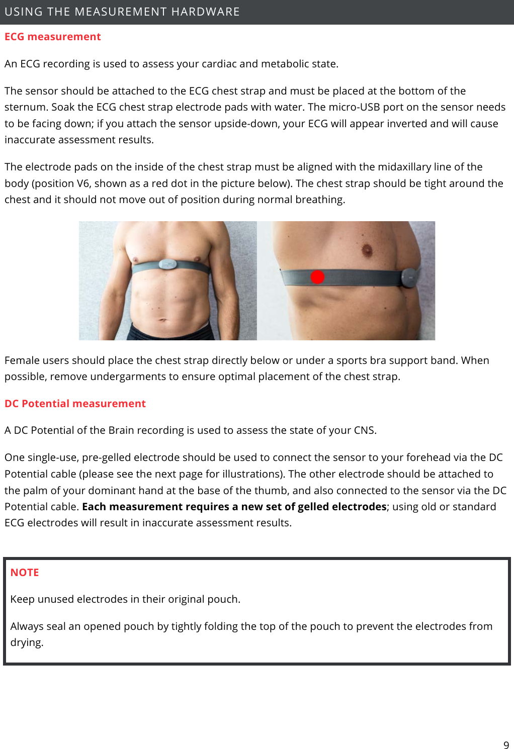 9  USING THE MEASUREMENT HARDWARE   ECG measurement  An ECG recording is used to assess your cardiac and metabolic state. The sensor should be attached to the ECG chest strap and must be placed at the bottom of the sternum. Soak the ECG chest strap electrode pads with water. The micro-USB port on the sensor needs to be facing down; if you attach the sensor upside-down, your ECG will appear inverted and will cause inaccurate assessment results. The electrode pads on the inside of the chest strap must be aligned with the midaxillary line of the body (position V6, shown as a red dot in the picture below). The chest strap should be tight around the chest and it should not move out of position during normal breathing.  Female users should place the chest strap directly below or under a sports bra support band. When possible, remove undergarments to ensure optimal placement of the chest strap. DC Potential measurement A DC Potential of the Brain recording is used to assess the state of your CNS. One single-use, pre-gelled electrode should be used to connect the sensor to your forehead via the DC Potential cable (please see the next page for illustrations). The other electrode should be attached to the palm of your dominant hand at the base of the thumb, and also connected to the sensor via the DC Potential cable. Each measurement requires a new set of gelled electrodes; using old or standard ECG electrodes will result in inaccurate assessment results.  NOTE Keep unused electrodes in their original pouch.  Always seal an opened pouch by tightly folding the top of the pouch to prevent the electrodes from drying.     