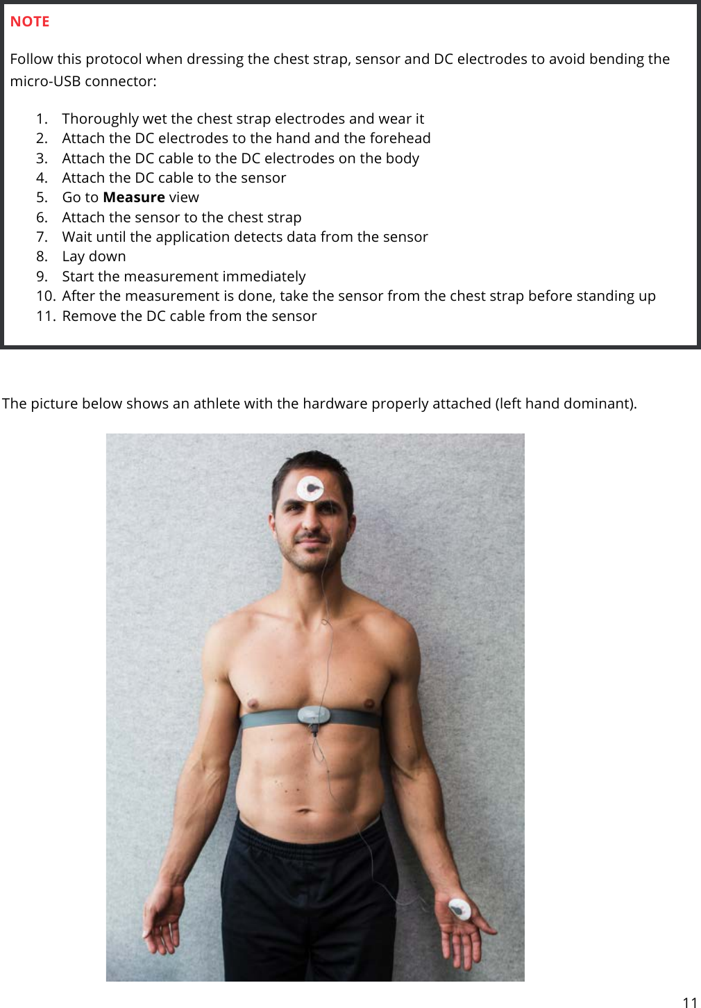 11   NOTE Follow this protocol when dressing the chest strap, sensor and DC electrodes to avoid bending the micro-USB connector: 1. Thoroughly wet the chest strap electrodes and wear it 2. Attach the DC electrodes to the hand and the forehead 3. Attach the DC cable to the DC electrodes on the body 4. Attach the DC cable to the sensor 5. Go to Measure view 6. Attach the sensor to the chest strap 7. Wait until the application detects data from the sensor 8. Lay down 9. Start the measurement immediately 10. After the measurement is done, take the sensor from the chest strap before standing up 11. Remove the DC cable from the sensor   The picture below shows an athlete with the hardware properly attached (left hand dominant).     