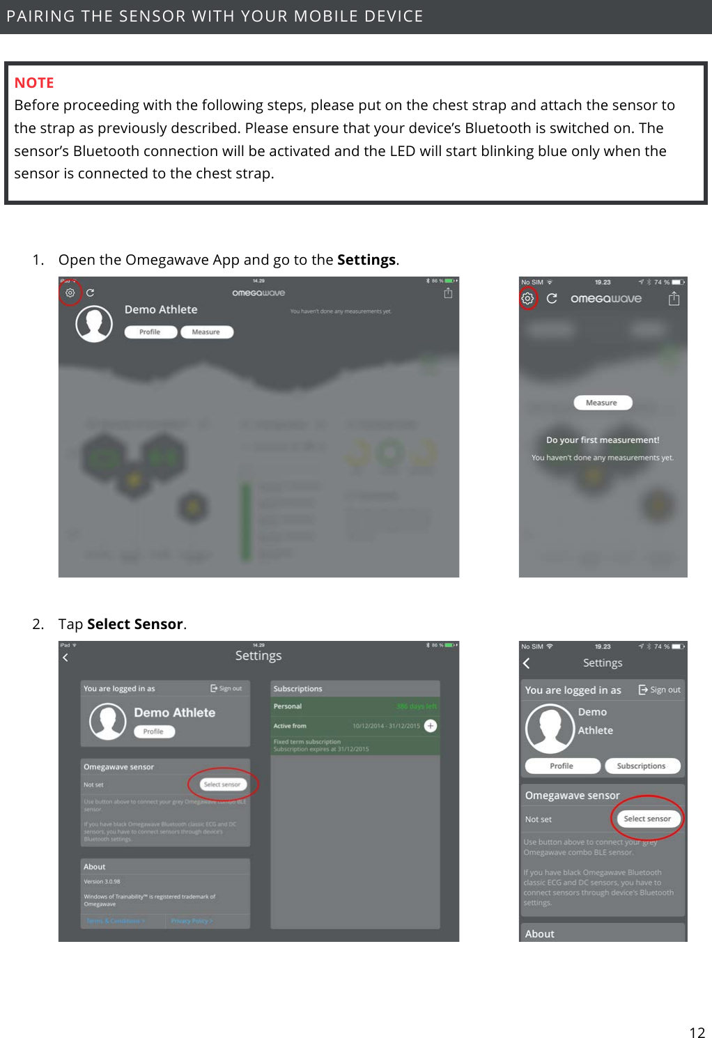 12  PAIRING THE SENSOR WITH YOUR MOBILE DEVICE    NOTE Before proceeding with the following steps, please put on the chest strap and attach the sensor to the strap as previously described. Please ensure that your device’s Bluetooth is switched on. The sensor’s Bluetooth connection will be activated and the LED will start blinking blue only when the sensor is connected to the chest strap.  1. Open the Omegawave App and go to the Settings.    2. Tap Select Sensor.    