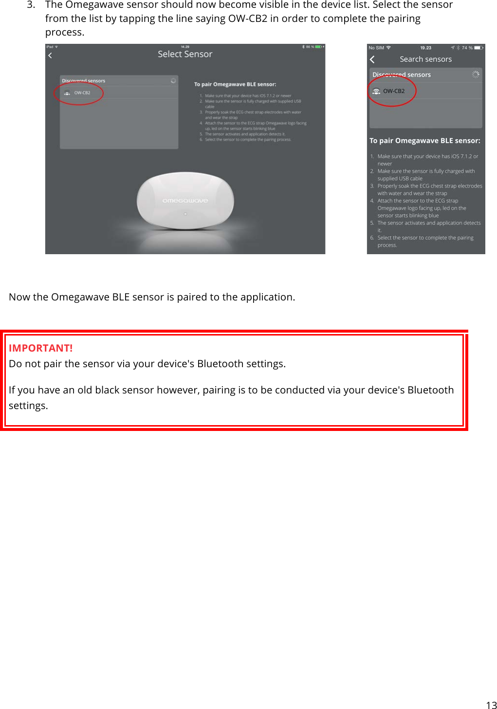 13   3. The Omegawave sensor should now become visible in the device list. Select the sensor from the list by tapping the line saying OW-CB2 in order to complete the pairing process.    Now the Omegawave BLE sensor is paired to the application.  IMPORTANT! Do not pair the sensor via your device&apos;s Bluetooth settings. If you have an old black sensor however, pairing is to be conducted via your device&apos;s Bluetooth settings.            