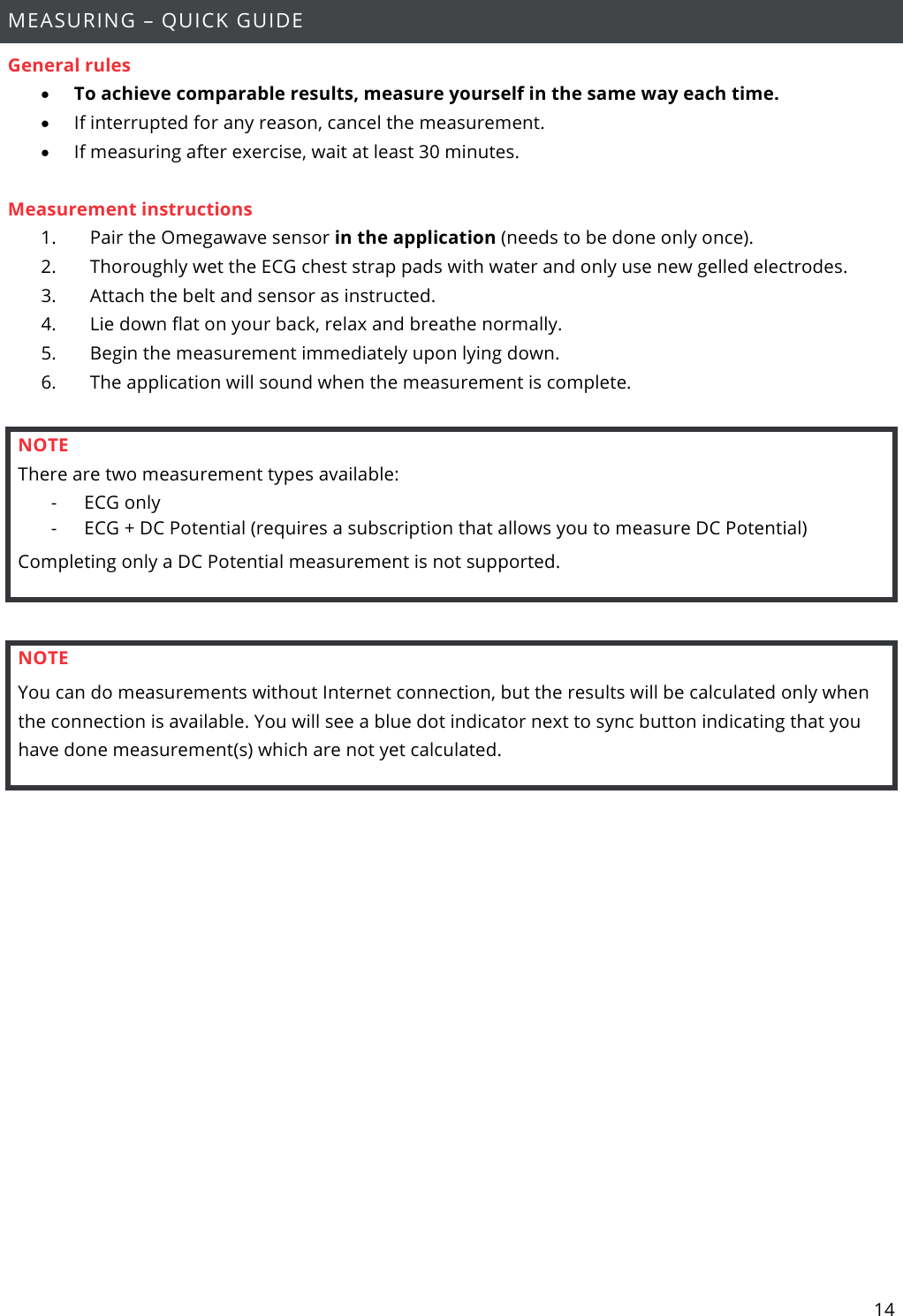 14  MEASURING – QUICK GUIDE General rules • To achieve comparable results, measure yourself in the same way each time. • If interrupted for any reason, cancel the measurement. • If measuring after exercise, wait at least 30 minutes.  Measurement instructions 1.       Pair the Omegawave sensor in the application (needs to be done only once). 2.       Thoroughly wet the ECG chest strap pads with water and only use new gelled electrodes. 3.       Attach the belt and sensor as instructed. 4.       Lie down flat on your back, relax and breathe normally. 5.       Begin the measurement immediately upon lying down. 6.       The application will sound when the measurement is complete.  NOTE There are two measurement types available: - ECG only - ECG + DC Potential (requires a subscription that allows you to measure DC Potential) Completing only a DC Potential measurement is not supported.  NOTE You can do measurements without Internet connection, but the results will be calculated only when the connection is available. You will see a blue dot indicator next to sync button indicating that you have done measurement(s) which are not yet calculated.     