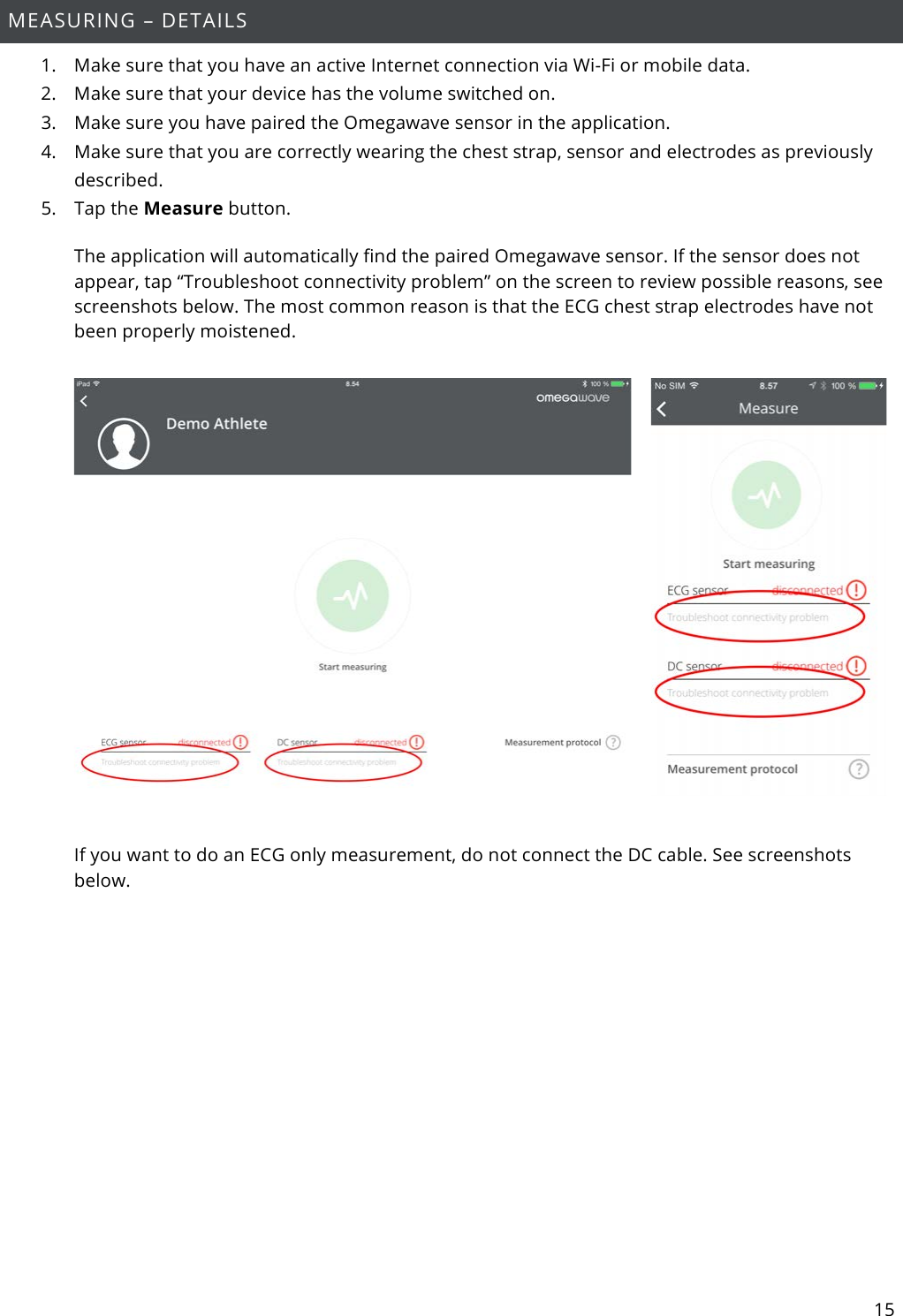 15  MEASURING – DETAILS 1. Make sure that you have an active Internet connection via Wi-Fi or mobile data. 2. Make sure that your device has the volume switched on. 3. Make sure you have paired the Omegawave sensor in the application. 4. Make sure that you are correctly wearing the chest strap, sensor and electrodes as previously described. 5. Tap the Measure button. The application will automatically find the paired Omegawave sensor. If the sensor does not appear, tap “Troubleshoot connectivity problem” on the screen to review possible reasons, see screenshots below. The most common reason is that the ECG chest strap electrodes have not been properly moistened.      If you want to do an ECG only measurement, do not connect the DC cable. See screenshots below.  