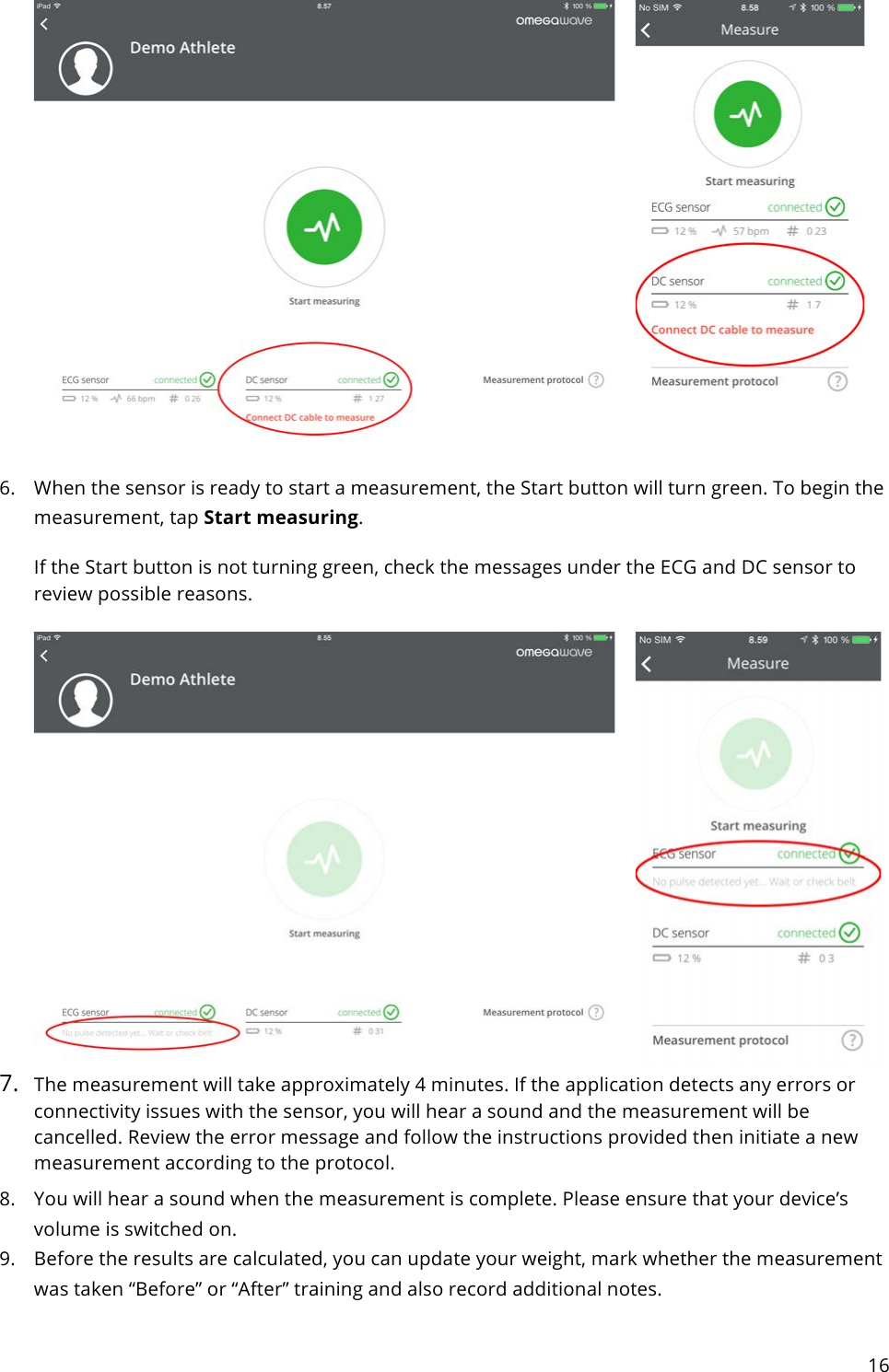 16     6. When the sensor is ready to start a measurement, the Start button will turn green. To begin the measurement, tap Start measuring. If the Start button is not turning green, check the messages under the ECG and DC sensor to review possible reasons.    7. The measurement will take approximately 4 minutes. If the application detects any errors or connectivity issues with the sensor, you will hear a sound and the measurement will be cancelled. Review the error message and follow the instructions provided then initiate a new measurement according to the protocol. 8. You will hear a sound when the measurement is complete. Please ensure that your device’s volume is switched on. 9. Before the results are calculated, you can update your weight, mark whether the measurement was taken “Before” or “After” training and also record additional notes. 