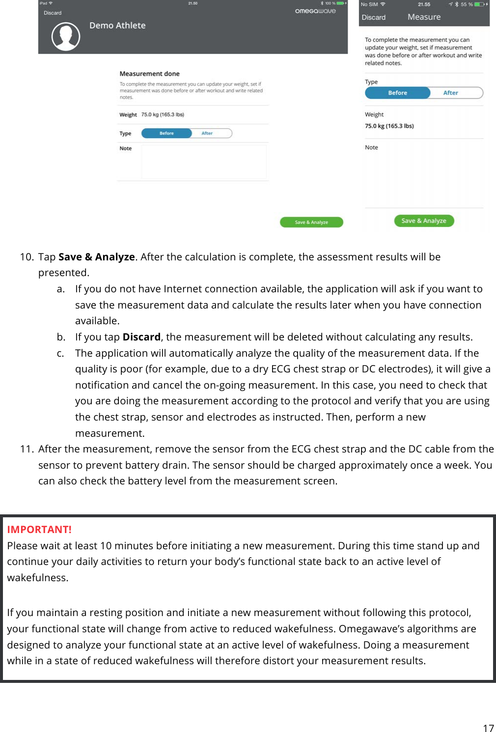 17    10. Tap Save &amp; Analyze. After the calculation is complete, the assessment results will be presented. a. If you do not have Internet connection available, the application will ask if you want to save the measurement data and calculate the results later when you have connection available. b. If you tap Discard, the measurement will be deleted without calculating any results. c. The application will automatically analyze the quality of the measurement data. If the quality is poor (for example, due to a dry ECG chest strap or DC electrodes), it will give a notification and cancel the on-going measurement. In this case, you need to check that you are doing the measurement according to the protocol and verify that you are using the chest strap, sensor and electrodes as instructed. Then, perform a new measurement. 11. After the measurement, remove the sensor from the ECG chest strap and the DC cable from the sensor to prevent battery drain. The sensor should be charged approximately once a week. You can also check the battery level from the measurement screen.  IMPORTANT! Please wait at least 10 minutes before initiating a new measurement. During this time stand up and continue your daily activities to return your body’s functional state back to an active level of wakefulness.  If you maintain a resting position and initiate a new measurement without following this protocol, your functional state will change from active to reduced wakefulness. Omegawave’s algorithms are designed to analyze your functional state at an active level of wakefulness. Doing a measurement while in a state of reduced wakefulness will therefore distort your measurement results.    