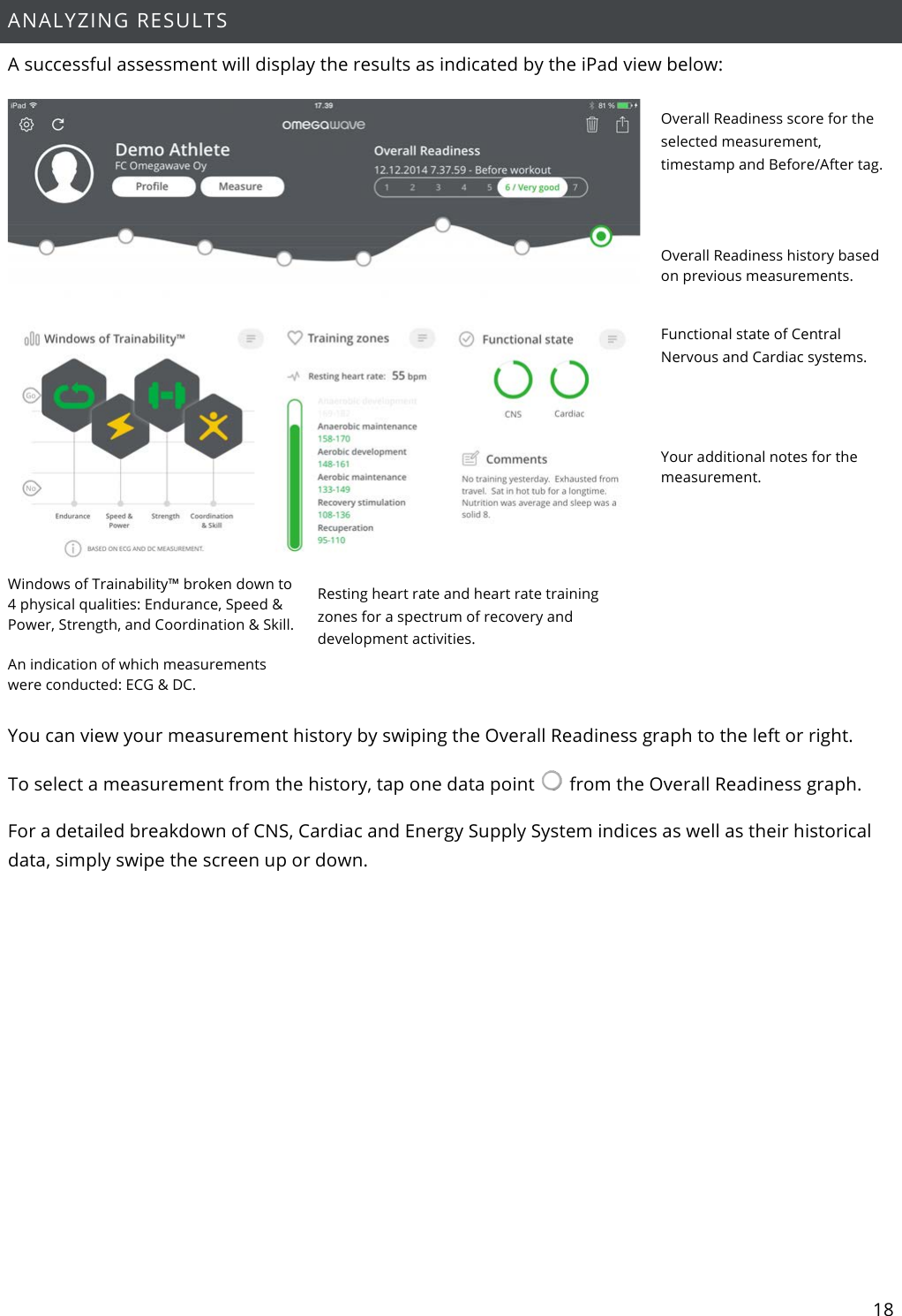 18  ANALYZING RESULTS A successful assessment will display the results as indicated by the iPad view below:  Overall Readiness score for the selected measurement, timestamp and Before/After tag.   Overall Readiness history based on previous measurements.  Functional state of Central Nervous and Cardiac systems.   Your additional notes for the measurement. Windows of Trainability™ broken down to 4 physical qualities: Endurance, Speed &amp; Power, Strength, and Coordination &amp; Skill.  An indication of which measurements were conducted: ECG &amp; DC.  Resting heart rate and heart rate training zones for a spectrum of recovery and development activities.  You can view your measurement history by swiping the Overall Readiness graph to the left or right.  To select a measurement from the history, tap one data point   from the Overall Readiness graph.  For a detailed breakdown of CNS, Cardiac and Energy Supply System indices as well as their historical data, simply swipe the screen up or down.    