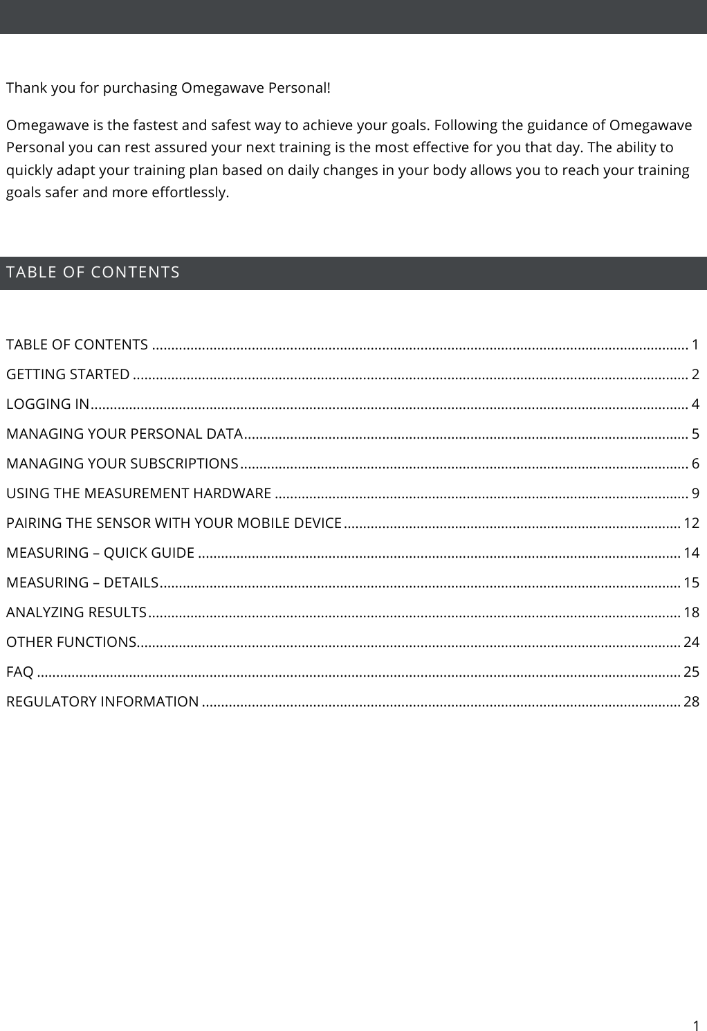 1    Thank you for purchasing Omegawave Personal! Omegawave is the fastest and safest way to achieve your goals. Following the guidance of Omegawave Personal you can rest assured your next training is the most effective for you that day. The ability to quickly adapt your training plan based on daily changes in your body allows you to reach your training goals safer and more effortlessly.  TABLE OF CONTENTS  TABLE OF CONTENTS ............................................................................................................................................ 1 GETTING STARTED ................................................................................................................................................. 2 LOGGING IN ............................................................................................................................................................ 4 MANAGING YOUR PERSONAL DATA .................................................................................................................... 5 MANAGING YOUR SUBSCRIPTIONS ..................................................................................................................... 6 USING THE MEASUREMENT HARDWARE ............................................................................................................ 9 PAIRING THE SENSOR WITH YOUR MOBILE DEVICE ........................................................................................ 12 MEASURING – QUICK GUIDE .............................................................................................................................. 14 MEASURING – DETAILS ........................................................................................................................................ 15 ANALYZING RESULTS ........................................................................................................................................... 18 OTHER FUNCTIONS .............................................................................................................................................. 24 FAQ ........................................................................................................................................................................ 25 REGULATORY INFORMATION ............................................................................................................................. 28    