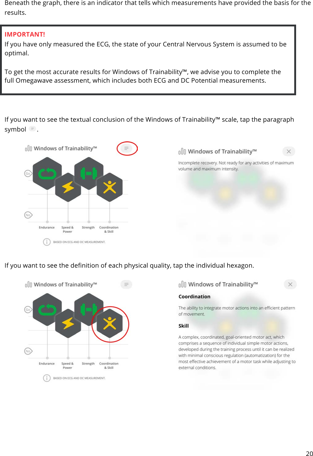 20  Beneath the graph, there is an indicator that tells which measurements have provided the basis for the results.  IMPORTANT! If you have only measured the ECG, the state of your Central Nervous System is assumed to be optimal.  To get the most accurate results for Windows of Trainability™, we advise you to complete the full Omegawave assessment, which includes both ECG and DC Potential measurements.     If you want to see the textual conclusion of the Windows of Trainability™ scale, tap the paragraph symbol  .   If you want to see the definition of each physical quality, tap the individual hexagon.       