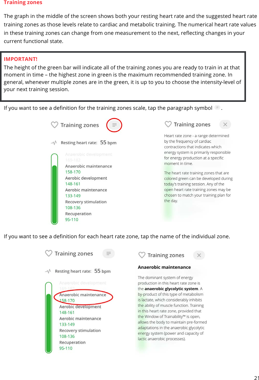 21  Training zones The graph in the middle of the screen shows both your resting heart rate and the suggested heart rate training zones as those levels relate to cardiac and metabolic training. The numerical heart rate values in these training zones can change from one measurement to the next, reflecting changes in your current functional state.  IMPORTANT! The height of the green bar will indicate all of the training zones you are ready to train in at that moment in time – the highest zone in green is the maximum recommended training zone. In general, whenever multiple zones are in the green, it is up to you to choose the intensity-level of your next training session.  If you want to see a definition for the training zones scale, tap the paragraph symbol  .   If you want to see a definition for each heart rate zone, tap the name of the individual zone.    