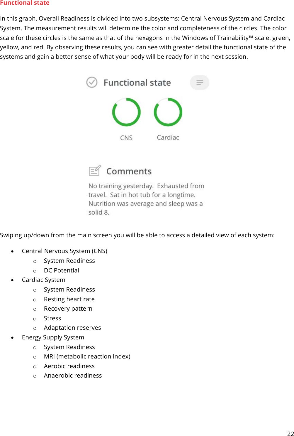 22  Functional state In this graph, Overall Readiness is divided into two subsystems: Central Nervous System and Cardiac System. The measurement results will determine the color and completeness of the circles. The color scale for these circles is the same as that of the hexagons in the Windows of Trainability™ scale: green, yellow, and red. By observing these results, you can see with greater detail the functional state of the systems and gain a better sense of what your body will be ready for in the next session.   Swiping up/down from the main screen you will be able to access a detailed view of each system: • Central Nervous System (CNS) o System Readiness o DC Potential • Cardiac System o System Readiness o Resting heart rate o Recovery pattern o Stress o Adaptation reserves • Energy Supply System o System Readiness o MRI (metabolic reaction index) o Aerobic readiness o Anaerobic readiness  