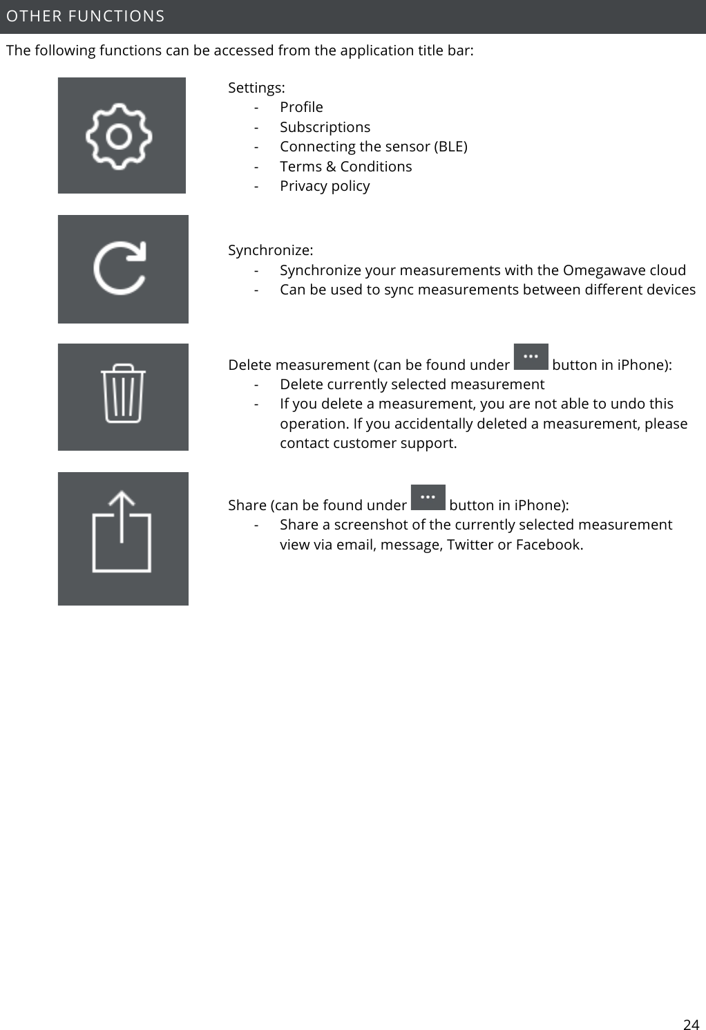 24  OTHER FUNCTIONS The following functions can be accessed from the application title bar:   Settings: - Profile - Subscriptions - Connecting the sensor (BLE) - Terms &amp; Conditions - Privacy policy    Synchronize: - Synchronize your measurements with the Omegawave cloud - Can be used to sync measurements between different devices    Delete measurement (can be found under   button in iPhone): - Delete currently selected measurement - If you delete a measurement, you are not able to undo this operation. If you accidentally deleted a measurement, please contact customer support.   Share (can be found under   button in iPhone): - Share a screenshot of the currently selected measurement view via email, message, Twitter or Facebook.       
