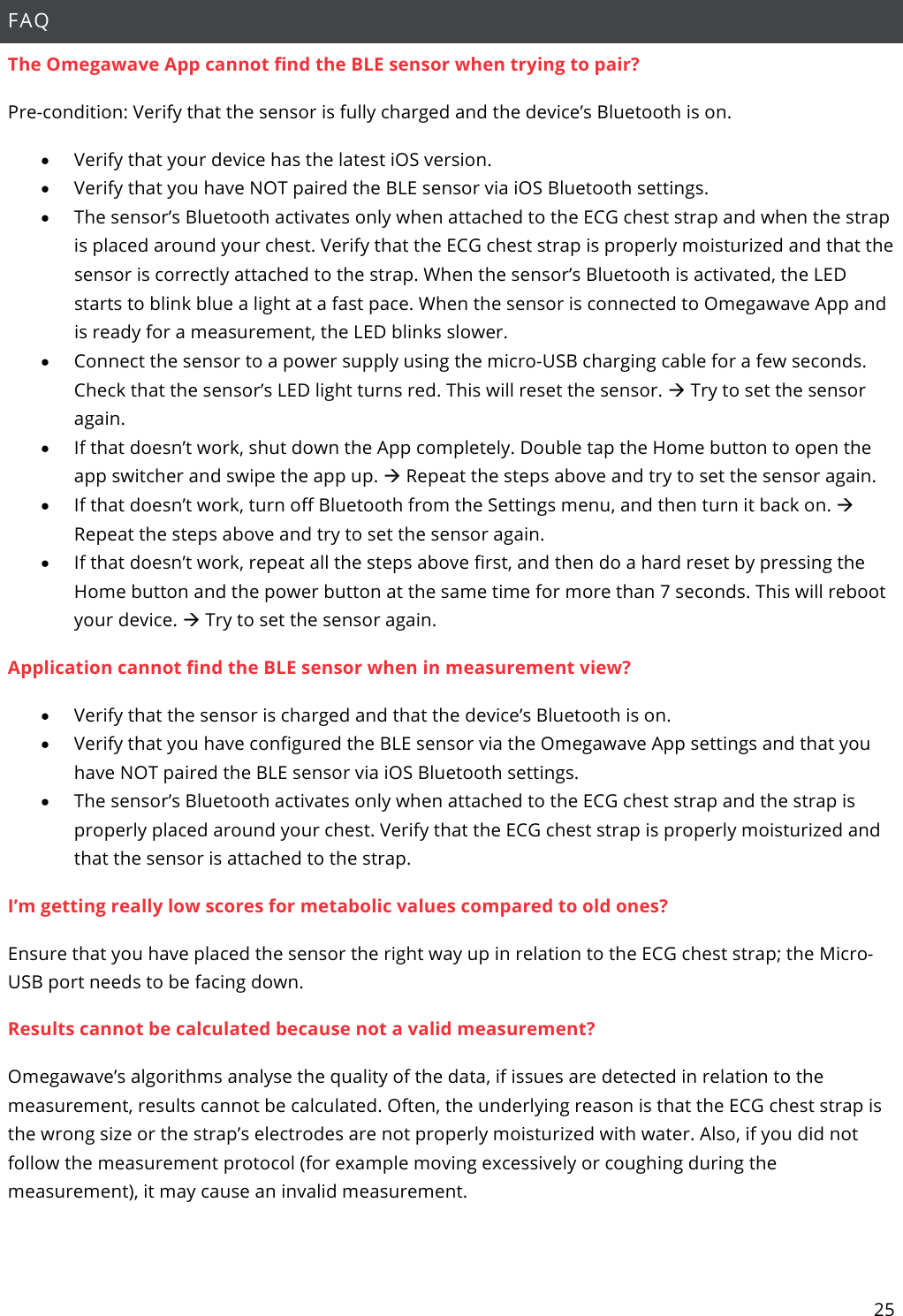 25  FAQ The Omegawave App cannot find the BLE sensor when trying to pair? Pre-condition: Verify that the sensor is fully charged and the device’s Bluetooth is on. • Verify that your device has the latest iOS version. • Verify that you have NOT paired the BLE sensor via iOS Bluetooth settings. • The sensor’s Bluetooth activates only when attached to the ECG chest strap and when the strap is placed around your chest. Verify that the ECG chest strap is properly moisturized and that the sensor is correctly attached to the strap. When the sensor’s Bluetooth is activated, the LED starts to blink blue a light at a fast pace. When the sensor is connected to Omegawave App and is ready for a measurement, the LED blinks slower. • Connect the sensor to a power supply using the micro-USB charging cable for a few seconds. Check that the sensor’s LED light turns red. This will reset the sensor. à Try to set the sensor again.  • If that doesn’t work, shut down the App completely. Double tap the Home button to open the app switcher and swipe the app up. à Repeat the steps above and try to set the sensor again.  • If that doesn’t work, turn off Bluetooth from the Settings menu, and then turn it back on. à Repeat the steps above and try to set the sensor again.  • If that doesn’t work, repeat all the steps above first, and then do a hard reset by pressing the Home button and the power button at the same time for more than 7 seconds. This will reboot your device. à Try to set the sensor again. Application cannot find the BLE sensor when in measurement view? • Verify that the sensor is charged and that the device’s Bluetooth is on. • Verify that you have configured the BLE sensor via the Omegawave App settings and that you have NOT paired the BLE sensor via iOS Bluetooth settings. • The sensor’s Bluetooth activates only when attached to the ECG chest strap and the strap is properly placed around your chest. Verify that the ECG chest strap is properly moisturized and that the sensor is attached to the strap.  I’m getting really low scores for metabolic values compared to old ones? Ensure that you have placed the sensor the right way up in relation to the ECG chest strap; the Micro-USB port needs to be facing down. Results cannot be calculated because not a valid measurement? Omegawave’s algorithms analyse the quality of the data, if issues are detected in relation to the measurement, results cannot be calculated. Often, the underlying reason is that the ECG chest strap is the wrong size or the strap’s electrodes are not properly moisturized with water. Also, if you did not follow the measurement protocol (for example moving excessively or coughing during the measurement), it may cause an invalid measurement.    
