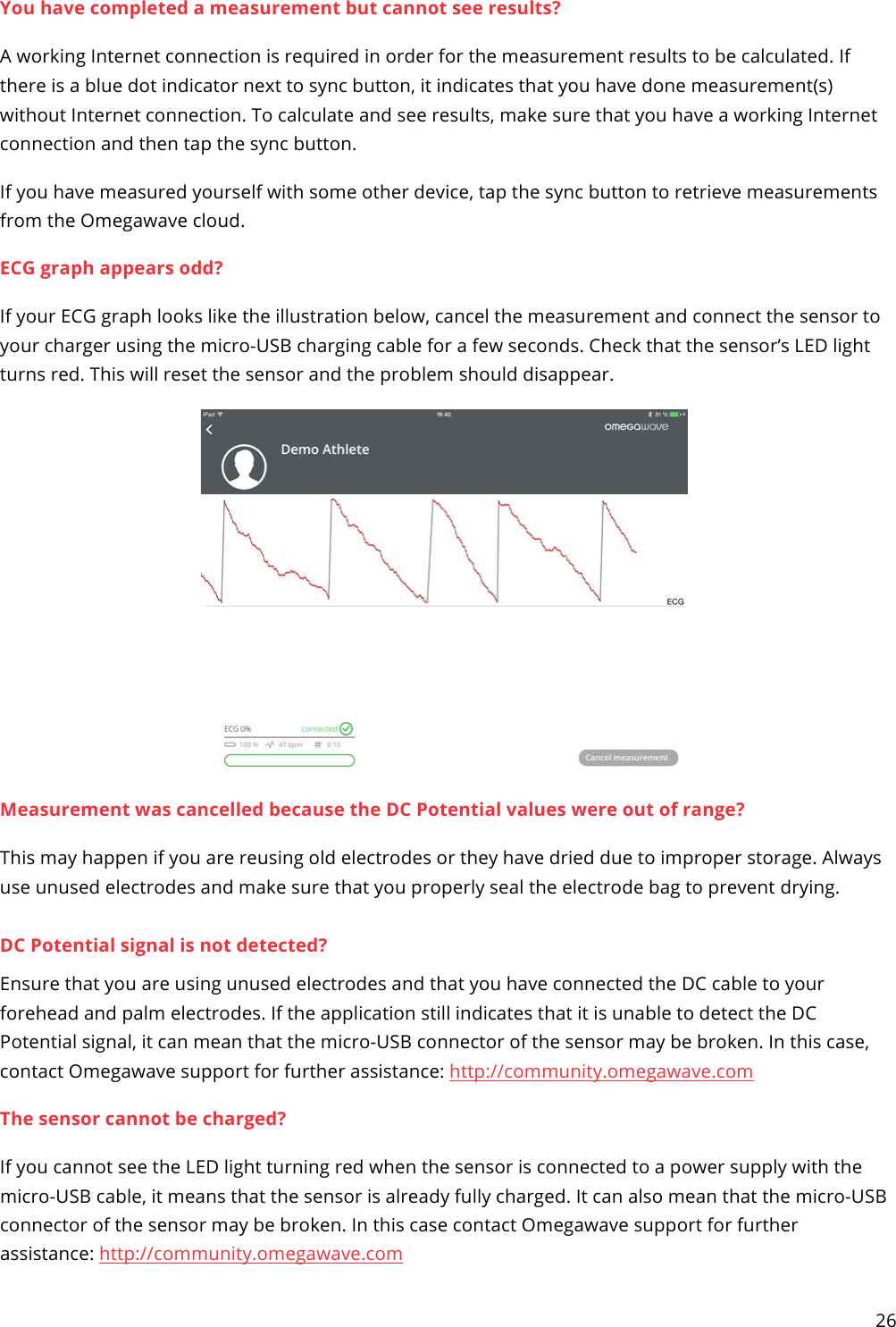 26  You have completed a measurement but cannot see results? A working Internet connection is required in order for the measurement results to be calculated. If there is a blue dot indicator next to sync button, it indicates that you have done measurement(s) without Internet connection. To calculate and see results, make sure that you have a working Internet connection and then tap the sync button.  If you have measured yourself with some other device, tap the sync button to retrieve measurements from the Omegawave cloud. ECG graph appears odd? If your ECG graph looks like the illustration below, cancel the measurement and connect the sensor to your charger using the micro-USB charging cable for a few seconds. Check that the sensor’s LED light turns red. This will reset the sensor and the problem should disappear.  Measurement was cancelled because the DC Potential values were out of range? This may happen if you are reusing old electrodes or they have dried due to improper storage. Always use unused electrodes and make sure that you properly seal the electrode bag to prevent drying.  DC Potential signal is not detected? Ensure that you are using unused electrodes and that you have connected the DC cable to your forehead and palm electrodes. If the application still indicates that it is unable to detect the DC Potential signal, it can mean that the micro-USB connector of the sensor may be broken. In this case, contact Omegawave support for further assistance: http://community.omegawave.com The sensor cannot be charged? If you cannot see the LED light turning red when the sensor is connected to a power supply with the micro-USB cable, it means that the sensor is already fully charged. It can also mean that the micro-USB connector of the sensor may be broken. In this case contact Omegawave support for further assistance: http://community.omegawave.com 