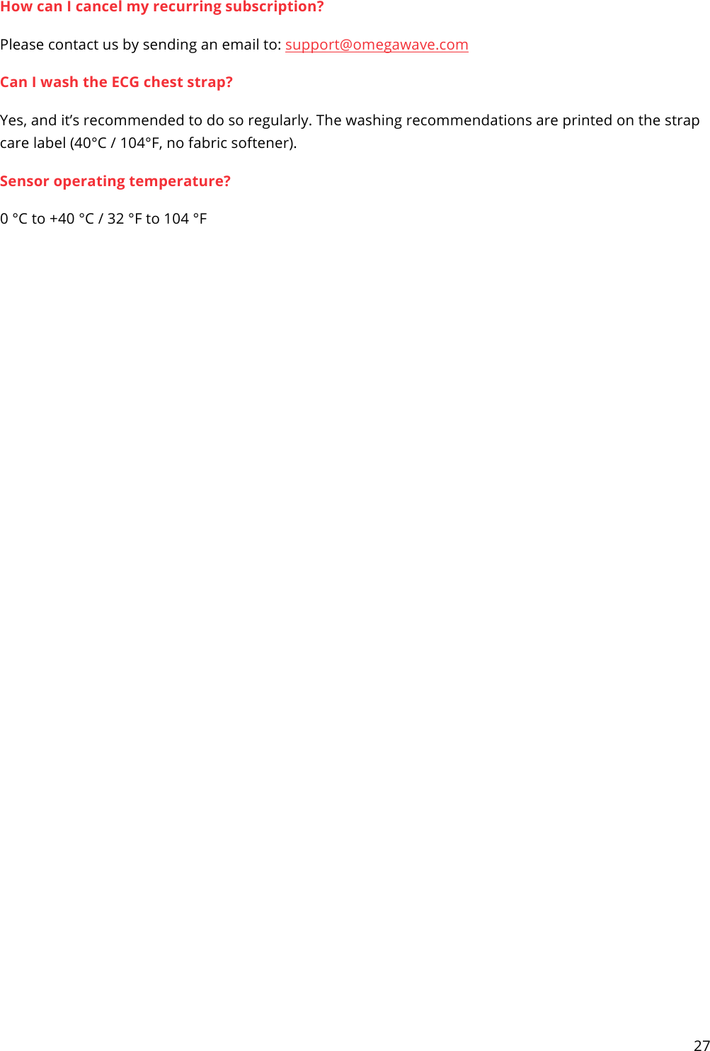 27  How can I cancel my recurring subscription? Please contact us by sending an email to: support@omegawave.com  Can I wash the ECG chest strap? Yes, and it’s recommended to do so regularly. The washing recommendations are printed on the strap care label (40°C / 104°F, no fabric softener). Sensor operating temperature? 0 °C to +40 °C / 32 °F to 104 °F  