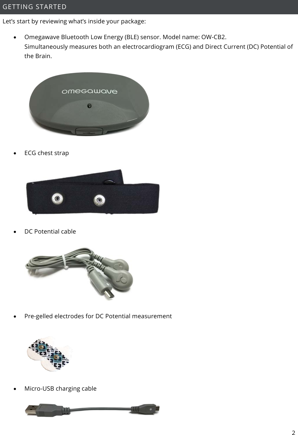 2  GETTING STARTED  Let’s start by reviewing what’s inside your package: • Omegawave Bluetooth Low Energy (BLE) sensor. Model name: OW-CB2. Simultaneously measures both an electrocardiogram (ECG) and Direct Current (DC) Potential of the Brain.       • ECG chest strap    • DC Potential cable    • Pre-gelled electrodes for DC Potential measurement    • Micro-USB charging cable   