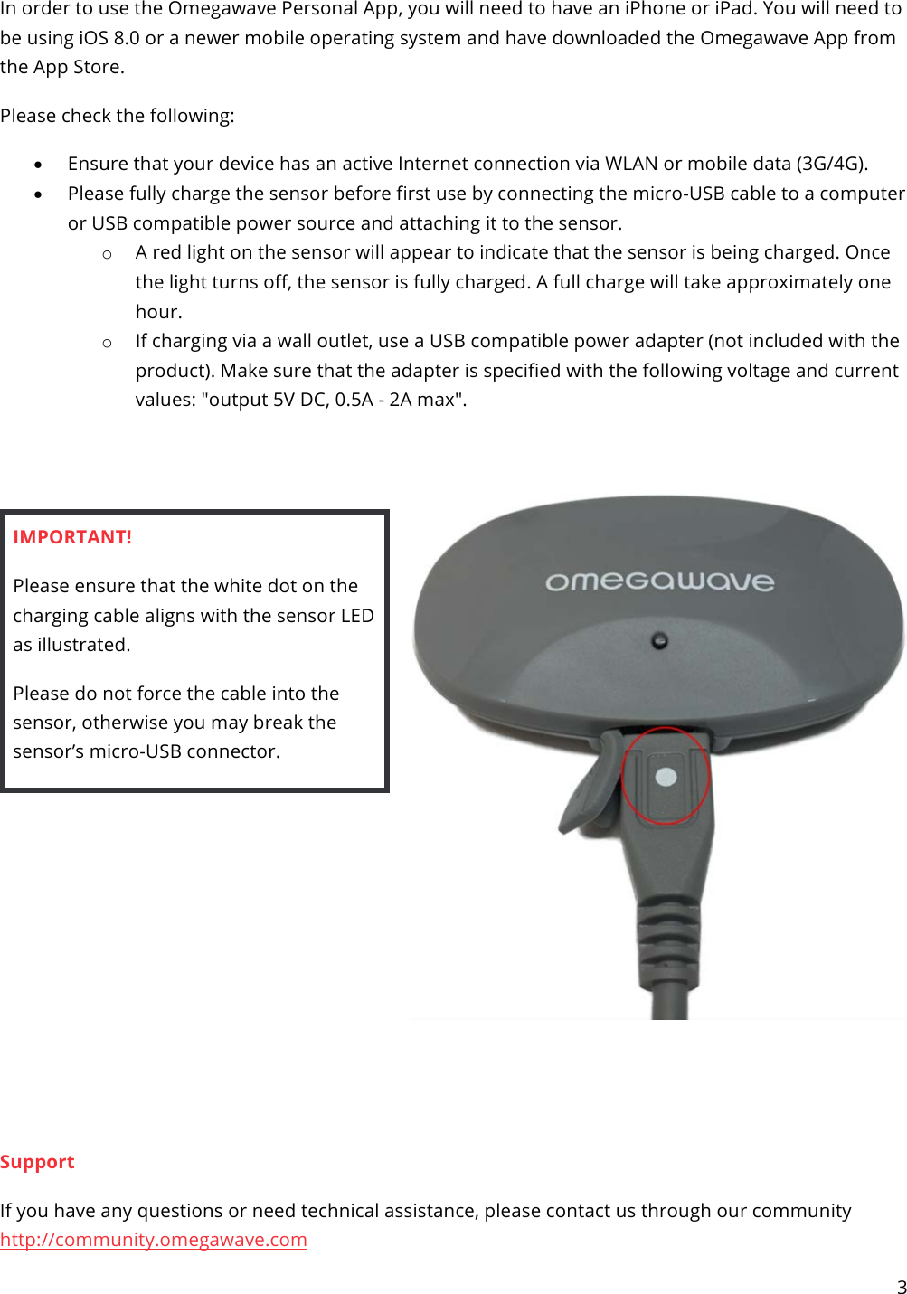 3   In order to use the Omegawave Personal App, you will need to have an iPhone or iPad. You will need to be using iOS 8.0 or a newer mobile operating system and have downloaded the Omegawave App from the App Store. Please check the following: • Ensure that your device has an active Internet connection via WLAN or mobile data (3G/4G). • Please fully charge the sensor before first use by connecting the micro-USB cable to a computer or USB compatible power source and attaching it to the sensor. o A red light on the sensor will appear to indicate that the sensor is being charged. Once the light turns off, the sensor is fully charged. A full charge will take approximately one hour. o If charging via a wall outlet, use a USB compatible power adapter (not included with the product). Make sure that the adapter is specified with the following voltage and current values: &quot;output 5V DC, 0.5A - 2A max&quot;.   IMPORTANT!  Please ensure that the white dot on the charging cable aligns with the sensor LED as illustrated. Please do not force the cable into the sensor, otherwise you may break the sensor’s micro-USB connector.        Support If you have any questions or need technical assistance, please contact us through our community http://community.omegawave.com 