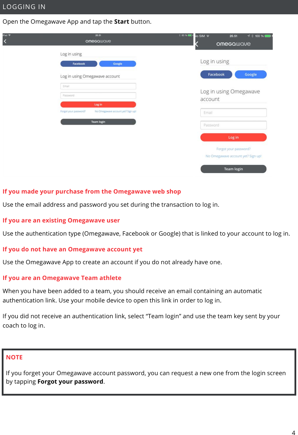 4  LOGGING IN Open the Omegawave App and tap the Start button.   If you made your purchase from the Omegawave web shop Use the email address and password you set during the transaction to log in.  If you are an existing Omegawave user Use the authentication type (Omegawave, Facebook or Google) that is linked to your account to log in.  If you do not have an Omegawave account yet Use the Omegawave App to create an account if you do not already have one.  If you are an Omegawave Team athlete When you have been added to a team, you should receive an email containing an automatic authentication link. Use your mobile device to open this link in order to log in. If you did not receive an authentication link, select “Team login” and use the team key sent by your coach to log in.  NOTE If you forget your Omegawave account password, you can request a new one from the login screen by tapping Forgot your password.   