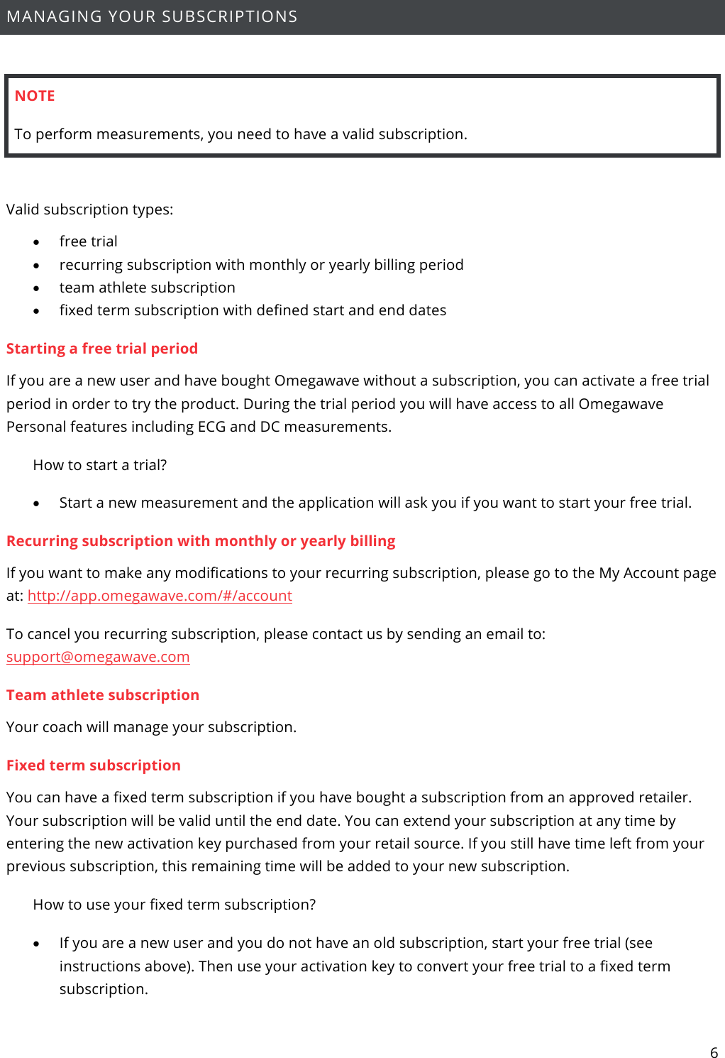 6  MANAGING YOUR SUBSCRIPTIONS  NOTE To perform measurements, you need to have a valid subscription.   Valid subscription types: • free trial • recurring subscription with monthly or yearly billing period • team athlete subscription • fixed term subscription with defined start and end dates  Starting a free trial period If you are a new user and have bought Omegawave without a subscription, you can activate a free trial period in order to try the product. During the trial period you will have access to all Omegawave Personal features including ECG and DC measurements. How to start a trial? • Start a new measurement and the application will ask you if you want to start your free trial.  Recurring subscription with monthly or yearly billing If you want to make any modifications to your recurring subscription, please go to the My Account page at: http://app.omegawave.com/#/account To cancel you recurring subscription, please contact us by sending an email to: support@omegawave.com  Team athlete subscription Your coach will manage your subscription. Fixed term subscription You can have a fixed term subscription if you have bought a subscription from an approved retailer. Your subscription will be valid until the end date. You can extend your subscription at any time by entering the new activation key purchased from your retail source. If you still have time left from your previous subscription, this remaining time will be added to your new subscription. How to use your fixed term subscription? • If you are a new user and you do not have an old subscription, start your free trial (see instructions above). Then use your activation key to convert your free trial to a fixed term subscription. 