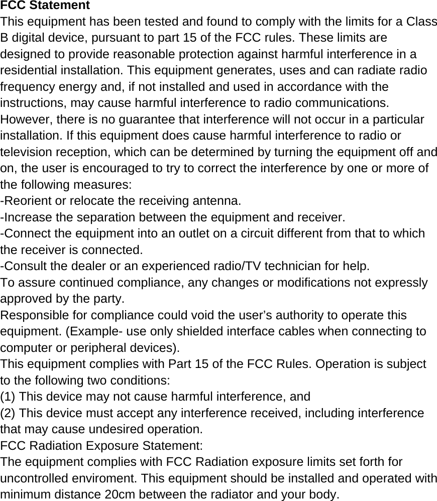  FCC Statement This equipment has been tested and found to comply with the limits for a Class B digital device, pursuant to part 15 of the FCC rules. These limits are designed to provide reasonable protection against harmful interference in a residential installation. This equipment generates, uses and can radiate radio frequency energy and, if not installed and used in accordance with the instructions, may cause harmful interference to radio communications. However, there is no guarantee that interference will not occur in a particular installation. If this equipment does cause harmful interference to radio or television reception, which can be determined by turning the equipment off and on, the user is encouraged to try to correct the interference by one or more of the following measures: -Reorient or relocate the receiving antenna. -Increase the separation between the equipment and receiver. -Connect the equipment into an outlet on a circuit different from that to which the receiver is connected. -Consult the dealer or an experienced radio/TV technician for help. To assure continued compliance, any changes or modifications not expressly approved by the party. Responsible for compliance could void the user’s authority to operate this equipment. (Example- use only shielded interface cables when connecting to computer or peripheral devices). This equipment complies with Part 15 of the FCC Rules. Operation is subject to the following two conditions: (1) This device may not cause harmful interference, and (2) This device must accept any interference received, including interference that may cause undesired operation. FCC Radiation Exposure Statement: The equipment complies with FCC Radiation exposure limits set forth for uncontrolled enviroment. This equipment should be installed and operated with minimum distance 20cm between the radiator and your body.