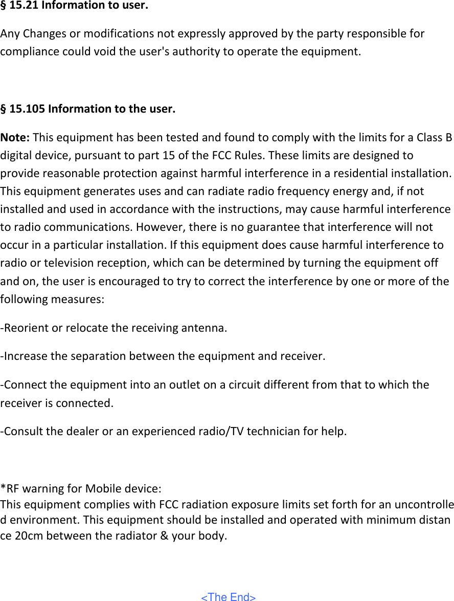 § 15.21 Information to user. Any Changes or modifications not expressly approved by the party responsible for compliance could void the user&apos;s authority to operate the equipment.   § 15.105 Information to the user. Note: This equipment has been tested and found to comply with the limits for a Class B digital device, pursuant to part 15 of the FCC Rules. These limits are designed to provide reasonable protection against harmful interference in a residential installation. This equipment generates uses and can radiate radio frequency energy and, if not installed and used in accordance with the instructions, may cause harmful interference to radio communications. However, there is no guarantee that interference will not occur in a particular installation. If this equipment does cause harmful interference to radio or television reception, which can be determined by turning the equipment off and on, the user is encouraged to try to correct the interference by one or more of the following measures: -Reorient or relocate the receiving antenna. -Increase the separation between the equipment and receiver. -Connect the equipment into an outlet on a circuit different from that to which the receiver is connected. -Consult the dealer or an experienced radio/TV technician for help.  *RF warning for Mobile device: This equipment complies with FCC radiation exposure limits set forth for an uncontrolled environment. This equipment should be installed and operated with minimum distance 20cm between the radiator &amp; your body.     &lt;The End&gt;