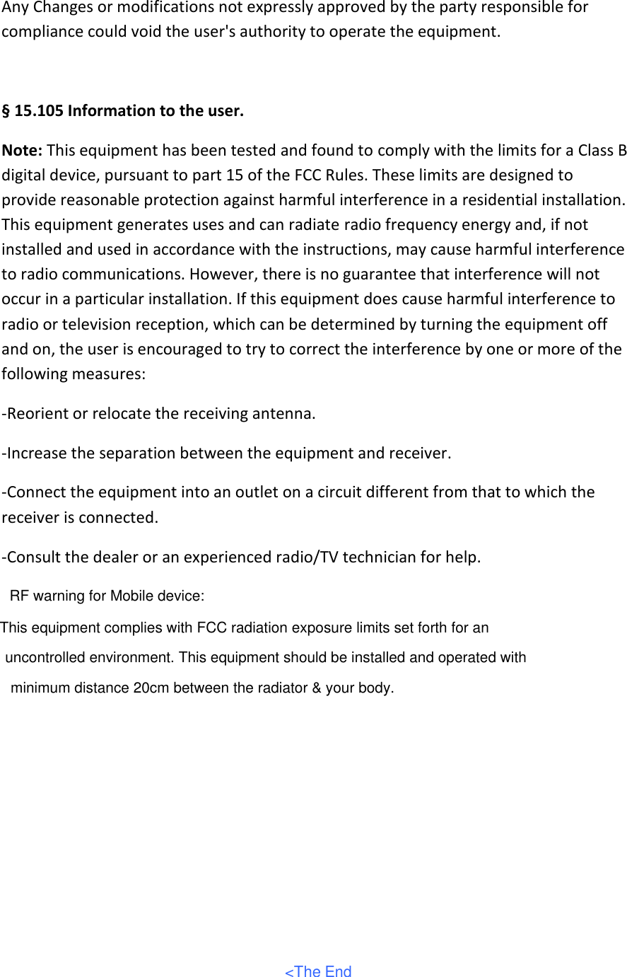 Any Changes or modifications not expressly approved by the party responsible for compliance could void the user&apos;s authority to operate the equipment.   § 15.105 Information to the user. Note: This equipment has been tested and found to comply with the limits for a Class B digital device, pursuant to part 15 of the FCC Rules. These limits are designed to provide reasonable protection against harmful interference in a residential installation. This equipment generates uses and can radiate radio frequency energy and, if not installed and used in accordance with the instructions, may cause harmful interference to radio communications. However, there is no guarantee that interference will not occur in a particular installation. If this equipment does cause harmful interference to radio or television reception, which can be determined by turning the equipment off and on, the user is encouraged to try to correct the interference by one or more of the following measures: -Reorient or relocate the receiving antenna. -Increase the separation between the equipment and receiver. -Connect the equipment into an outlet on a circuit different from that to which the receiver is connected. -Consult the dealer or an experienced radio/TV technician for help.   &lt;The EndRF warning for Mobile device:This equipment complies with FCC radiation exposure limits set forth for an uncontrolled environment. This equipment should be installed and operated with minimum distance 20cm between the radiator &amp; your body.