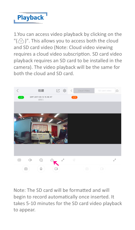 Playback1.You can access video playback by clicking on the &quot;(      )&quot;. This allows you to access both the cloud and SD card video (Note: Cloud video viewing requires a cloud video subscripon. SD card video playback requires an SD card to be installed in thecamera). The video playback will be the same for both the cloud and SD card.Note: The SD card will be formaed and willbegin to record automacally once inserted. Ittakes 5-10 minutes for the SD card video playback to appear.