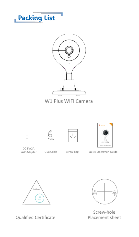 Packing ListW1 Plus WIFI CameraQualiﬁed Cerﬁcate     Screw-holePlacement sheetCerﬁcate  QCPASSUSB Cable  DC 5V/2AA/C Adapter Screw bag Quick Qperaon Guide1080P