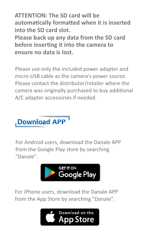 Download APPATTENTION: The SD card will beautomacally formaed when it is insertedinto the SD card slot.Please back up any data from the SD cardbefore inserng it into the camera toensure no data is lost.Please use only the included power adapter and micro-USB cable as the camera&apos;s power source. Please contact the distributor/retailer where the camera was originally purchased to buy addional A/C adapter accessories if needed.For Android users, download the Danale APPfrom the Google Play store by searching  &quot;Danale&quot;.For iPhone users, download the Danale APPfrom the App Store by searching &quot;Danale&quot;.
