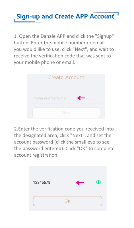 Sign-up and Create APP Account1. Open the Danale APP and click the &quot;Signup&quot; buon. Enter the mobile number or emailyou would like to use, click &quot;Next&quot;, and wait toreceive the veriﬁcaon code that was sent toyour mobile phone or email.2.Enter the veriﬁcaon code you received intothe designated area, click &quot;Next&quot;, and set theaccount password (click the small eye to seethe password entered). Click &quot;OK&quot; to completeaccount registraon.