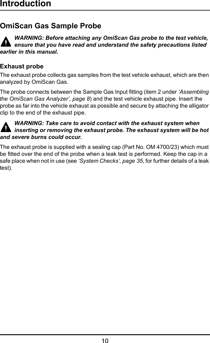 Introduction10OmiScan Gas Sample ProbeWARNING: Before attaching any OmiScan Gas probe to the test vehicle, ensure that you have read and understand the safety precautions listed earlier in this manual.Exhaust probeThe exhaust probe collects gas samples from the test vehicle exhaust, which are then analyzed by OmiScan Gas.The probe connects between the Sample Gas Input fitting (item 2 under ‘Assembling the OmiScan Gas Analyzer’, page 8) and the test vehicle exhaust pipe. Insert the probe as far into the vehicle exhaust as possible and secure by attaching the alligator clip to the end of the exhaust pipe.WARNING: Take care to avoid contact with the exhaust system when inserting or removing the exhaust probe. The exhaust system will be hot and severe burns could occur.The exhaust probe is supplied with a sealing cap (Part No. OM 4700/23) which must be fitted over the end of the probe when a leak test is performed. Keep the cap in a safe place when not in use (see ‘System Checks’, page 35, for further details of a leak test).