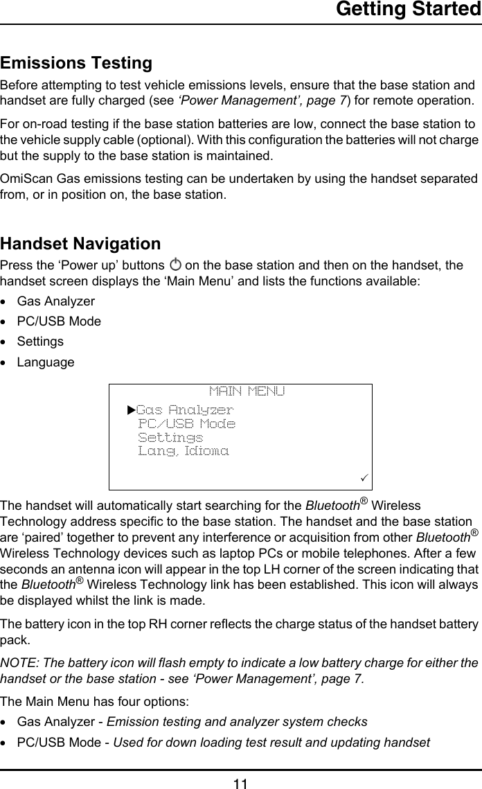 Getting Started11Getting StartedEmissions TestingBefore attempting to test vehicle emissions levels, ensure that the base station and handset are fully charged (see ‘Power Management’, page 7) for remote operation. For on-road testing if the base station batteries are low, connect the base station to the vehicle supply cable (optional). With this configuration the batteries will not charge but the supply to the base station is maintained.OmiScan Gas emissions testing can be undertaken by using the handset separated from, or in position on, the base station. Handset NavigationPress the ‘Power up’ buttons   on the base station and then on the handset, the handset screen displays the ‘Main Menu’ and lists the functions available:•Gas Analyzer•PC/USB Mode•Settings•LanguageThe handset will automatically start searching for the Bluetooth® Wireless Technology address specific to the base station. The handset and the base station are ‘paired’ together to prevent any interference or acquisition from other Bluetooth® Wireless Technology devices such as laptop PCs or mobile telephones. After a few seconds an antenna icon will appear in the top LH corner of the screen indicating that the Bluetooth® Wireless Technology link has been established. This icon will always be displayed whilst the link is made.The battery icon in the top RH corner reflects the charge status of the handset battery pack.NOTE: The battery icon will flash empty to indicate a low battery charge for either the handset or the base station - see ‘Power Management’, page 7.The Main Menu has four options:•Gas Analyzer - Emission testing and analyzer system checks•PC/USB Mode - Used for down loading test result and updating handsetMAIN MENUGas Analyzer  PC/USB Mode  Settings  Lang, Idioma                     