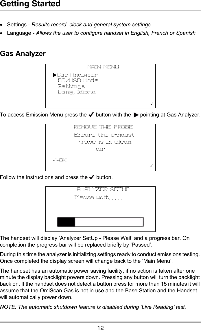 Getting Started12•Settings - Results record, clock and general system settings•Language - Allows the user to configure handset in English, French or SpanishGas AnalyzerTo access Emission Menu press the   button with the   pointing at Gas Analyzer.Follow the instructions and press the   button.The handset will display ‘Analyzer SetUp - Please Wait’ and a progress bar. On completion the progress bar will be replaced briefly by ‘Passed’. During this time the analyzer is initializing settings ready to conduct emissions testing. Once completed the display screen will change back to the ‘Main Menu’.The handset has an automatic power saving facility, if no action is taken after one minute the display backlight powers down. Pressing any button will turn the backlight back on. If the handset does not detect a button press for more than 15 minutes it will assume that the OmiScan Gas is not in use and the Base Station and the Handset will automatically power down.NOTE: The automatic shutdown feature is disabled during ‘Live Reading’ test.MAIN MENUGas Analyzer  PC/USB Mode  Settings  Lang, Idioma                     REMOVE THE PROBE         Ensure the exhaust           probe is in clean                 air-OK                                      ANALYZER SETUP         Please wait. . . . .            