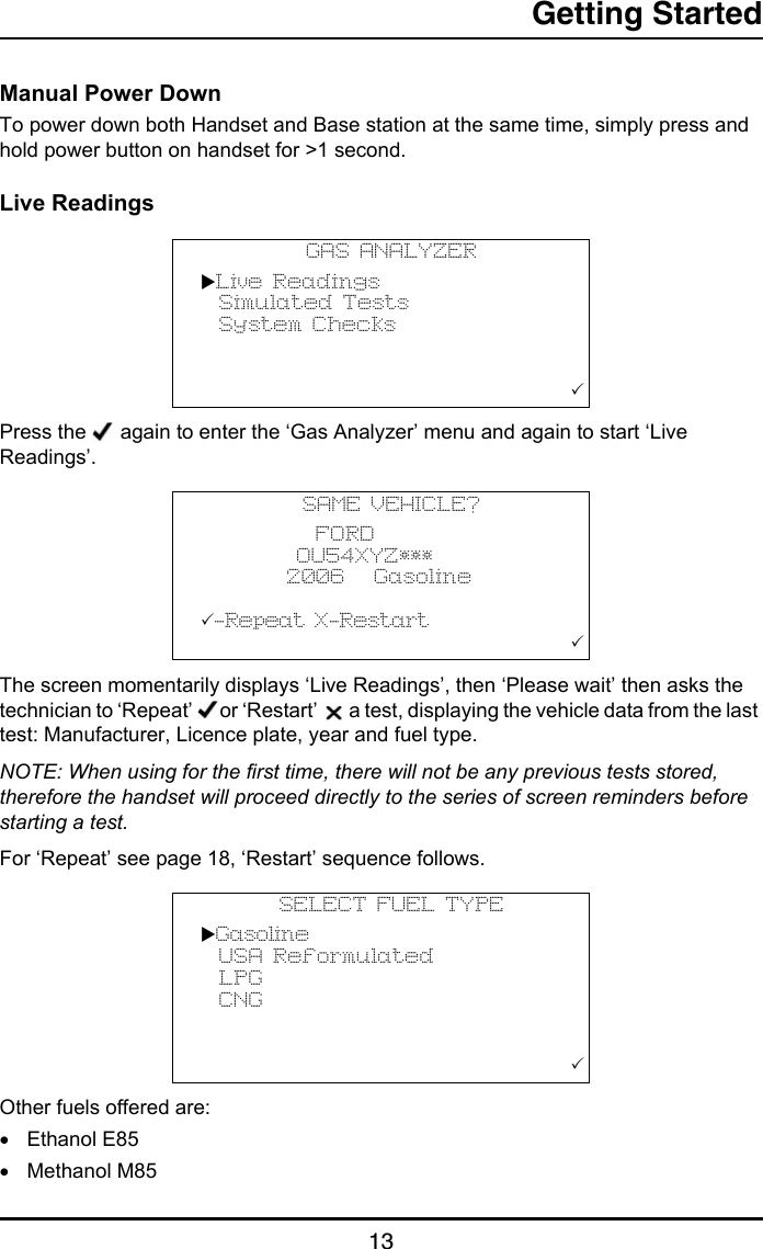 Getting Started13Manual Power DownTo power down both Handset and Base station at the same time, simply press and hold power button on handset for &gt;1 second.Live ReadingsPress the   again to enter the ‘Gas Analyzer’ menu and again to start ‘Live Readings’.The screen momentarily displays ‘Live Readings’, then ‘Please wait’ then asks the technician to ‘Repeat’  or ‘Restart’   a test, displaying the vehicle data from the last test: Manufacturer, Licence plate, year and fuel type.NOTE: When using for the first time, there will not be any previous tests stored, therefore the handset will proceed directly to the series of screen reminders before starting a test.For ‘Repeat’ see page 18, ‘Restart’ sequence follows.Other fuels offered are: •Ethanol E85•Methanol M85GAS ANALYZERLive Readings  Simulated Tests  System Checks                                       SAME VEHICLE?            FORD          OU54XYZ***         2006   Gasoline-Repeat X-Restart                                       SELECT FUEL TYPEGasoline  USA Reformulated  LPG  CNG                                       