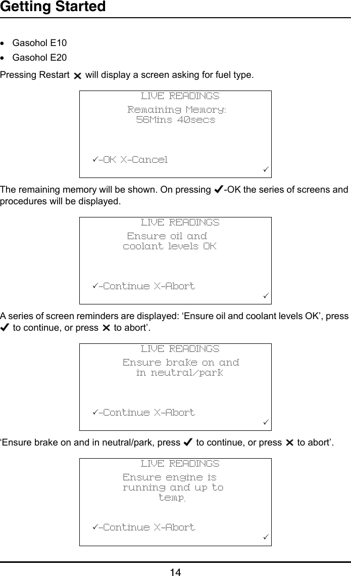 Getting Started14•Gasohol E10•Gasohol E20Pressing Restart   will display a screen asking for fuel type.The remaining memory will be shown. On pressing  -OK the series of screens and procedures will be displayed.A series of screen reminders are displayed: ‘Ensure oil and coolant levels OK’, press  to continue, or press   to abort’.‘Ensure brake on and in neutral/park, press   to continue, or press   to abort’.LIVE READINGS        Remaining Memory:          56Mins 40secs          -OK X-Cancel                                       LIVE READINGS        Ensure oil and       coolant levels OK          -Continue X-Abort                                       LIVE READINGS       Ensure brake on and          in neutral/park          -Continue X-Abort                                       LIVE READINGS       Ensure engine is       running and up to               temp.          -Continue X-Abort                                       