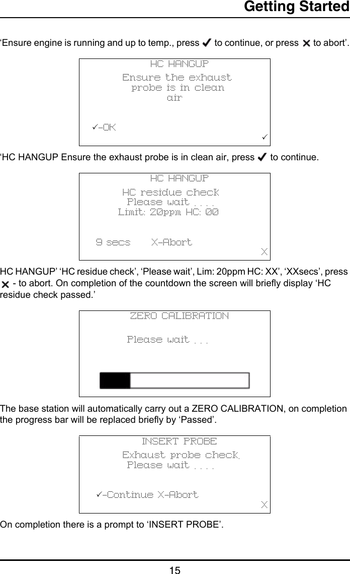 Getting Started15‘Ensure engine is running and up to temp., press   to continue, or press   to abort’.‘HC HANGUP Ensure the exhaust probe is in clean air, press   to continue.HC HANGUP’ ‘HC residue check’, ‘Please wait’, Lim: 20ppm HC: XX’, ‘XXsecs’, press  - to abort. On completion of the countdown the screen will briefly display ‘HC residue check passed.’The base station will automatically carry out a ZERO CALIBRATION, on completion the progress bar will be replaced briefly by ‘Passed’.On completion there is a prompt to ‘INSERT PROBE’.HC HANGUP       Ensure the exhaust         probe is in clean                 air          -OK                                       HC HANGUP       HC residue check        Please wait . . . .      Limit: 20ppm HC: 00           9 secs     X-Abort                                       XZERO CALIBRATION               Please wait . . .   INSERT PROBE       Exhaust probe check.        Please wait . . . .             -Continue X-Abort                                       X