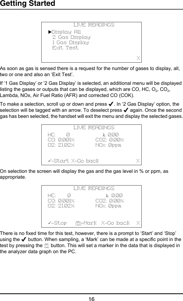 Getting Started16As soon as gas is sensed there is a request for the number of gases to display, all, two or one and also an ‘Exit Test’.If ‘1 Gas Display’ or ‘2 Gas Display’ is selected, an additional menu will be displayed listing the gases or outputs that can be displayed, which are CO, HC, O2, CO2, Lambda, NOx, Air Fuel Ratio (AFR) and corrected CO (COK).To make a selection, scroll up or down and press  . In ‘2 Gas Display’ option, the selection will be tagged with an arrow. To deselect press   again. Once the second gas has been selected, the handset will exit the menu and display the selected gases.On selection the screen will display the gas and the gas level in % or ppm, as appropriate. There is no fixed time for this test, however, there is a prompt to ‘Start’ and ‘Stop’ using the   button. When sampling, a ‘Mark’ can be made at a specific point in the test by pressing the   button. This will set a marker in the data that is displayed in the analyzer data graph on the PC.LIVE READINGSDisplay All.  2 Gas Display  1 Gas Display  Exit Test                                                 XLIVE READINGSHC:     0               λ: 0.00CO: 0.001%         CO2: 0.00%O2: 21.02%         NOx: 0ppm-Start X-Go back                XLIVE READINGSHC:     0               λ: 0.00CO: 0.001%         CO2: 0.00%O2: 21.02%         NOx: 0ppm-Stop     -Mark  X-Go back   X